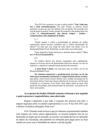 162
"Em 2015 foi a primeira vez que se abriu crédito?" Não. Todo ano,
isso é feito sistematicamente. Por quê? Porque as polícias fazem
projeções, na hora em que vão elaborar a lei, de quanto vão arrecadar com
taxa de poder de polícia. Então, quando fica superior, elas podem abrir esse
crédito. E, sistematicamente, elas abrem, sempre – lembro –
condicionadas à não ampliação de limites.
[...]
"Desde quando é válida a possibilidade de abertura de crédito
suplementar nessas mesmas condições que o crédito questionado foi
aberto?" Eu acho que esse artigo da meta fiscal vem desde a Lei de
Responsabilidade Fiscal. Realmente, eu não tenho essa informação.
"Qual dispositivo legal autorizava a abertura desse crédito?" Foi o
art. 4º da Lei Orçamentária.
[...]
Os créditos abertos por decreto respondem mais rapidamente,
porque eu só posso mexer até determinado limite por decreto; no caso de
superávit, o superávit é apurado lá pela portaria da secretaria.
A meta fiscal é anual, isso está bem claro na LDO e na Lei de
Responsabilidade Fiscal.
Os relatórios bimestrais e quadrimestrais previstos na lei são
feitos para acompanhar justamente o comportamento dessas receitas,
para poder, como ocorreu nesses últimos anos, mandar um projeto de lei
para tentar alterar. É por meio desses relatórios da receita que você faz uma
avaliação se vai precisar, lá na frente, fazer algum ajuste na meta. Pela
queda da arrecadação, pela desaceleração da economia, você pode ter de
fazer esses ajustes.
As respostas do Senhor Orlando somente reforçam a tese segundo
a qual o processo é esquizofrênico, uma aberração.
Repete o depoente o que todo o conjunto dos técnicos tem dito: o
amparo legal para abrir os créditos suplementares é o art. 4º da LOA 2015, que
o Relator considera infringido! Pode isso?
O Sr. Orlando ainda reforça o que já vínhamos argumentando também
com amparo em vários outros depoimentos: as receitas próprias têm de ser
destinadas ao órgão que as arrecada; as receitas vinculadas devem ser aplicadas
no objeto da vinculação, não podendo ser utilizadas para pagar juros ou ficar
retidas em caixa com a finalidade de reduzir a dívida líquida.
 