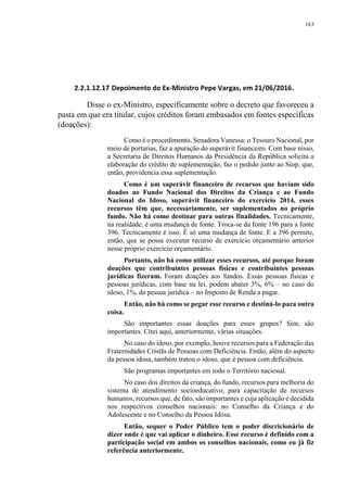 163
2.2.1.12.17 Depoimento do Ex-Ministro Pepe Vargas, em 21/06/2016.
Disse o ex-Ministro, especificamente sobre o decreto que favoreceu a
pasta em que era titular, cujos créditos foram embasados em fontes específicas
(doações):
Como é o procedimento, Senadora Vanessa: o Tesouro Nacional, por
meio de portarias, faz a apuração do superávit financeiro. Com base nisso,
a Secretaria de Direitos Humanos da Presidência da República solicita a
elaboração do crédito de suplementação, faz o pedido junto ao Siop, que,
então, providencia essa suplementação.
Como é um superávit financeiro de recursos que haviam sido
doados ao Fundo Nacional dos Direitos da Criança e ao Fundo
Nacional do Idoso, superávit financeiro do exercício 2014, esses
recursos têm que, necessariamente, ser suplementados no próprio
fundo. Não há como destinar para outras finalidades. Tecnicamente,
na realidade, é uma mudança de fonte. Troca-se da fonte 196 para a fonte
396. Tecnicamente é isso. É só uma mudança de fonte. E a 396 permite,
então, que se possa executar recurso de exercício orçamentário anterior
nesse próprio exercício orçamentário.
Portanto, não há como utilizar esses recursos, até porque foram
doações que contribuintes pessoas físicas e contribuintes pessoas
jurídicas fizeram. Foram doações aos fundos. Essas pessoas físicas e
pessoas jurídicas, com base na lei, podem abater 3%, 6% – no caso do
idoso, 1%, da pessoa jurídica – no Imposto de Renda a pagar.
Então, não há como se pegar esse recurso e destiná-lo para outra
coisa.
São importantes essas doações para esses grupos? Sim, são
importantes. Citei aqui, anteriormente, várias situações.
No caso do idoso, por exemplo, houve recursos para a Federação das
Fraternidades Cristãs de Pessoas com Deficiência. Então, além do aspecto
da pessoa idosa, também tratou o idoso, que é pessoa com deficiência.
São programas importantes em todo o Território nacional.
No caso dos direitos da criança, do fundo, recursos para melhoria do
sistema de atendimento socioeducativo, para capacitação de recursos
humanos, recursos que, de fato, são importantes e cuja aplicação é decidida
nos respectivos conselhos nacionais: no Conselho da Criança e do
Adolescente e no Conselho da Pessoa Idosa.
Então, sequer o Poder Público tem o poder discricionário de
dizer onde é que vai aplicar o dinheiro. Esse recurso é definido com a
participação social em ambos os conselhos nacionais, como eu já fiz
referência anteriormente.
 