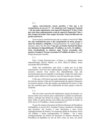 164
[...]
Agora, concretamente, nessas questões, é fato que a lei
orçamentária, no seu art. 4º – lei votada por este Congresso Nacional
–, diz que pode suplementar com superávit financeiro? É fato. É fato
que essas duas suplementações eram de superávit financeiro? Sim, é
fato. Sempre foi assim? Sim, sempre foi assim. Nunca foi diferente em
gestões anteriores.
Esses recursos contribuíram para não se cumprir a meta fiscal? Não;
eles não contribuíram para o não cumprimento da meta, porque a
meta foi, inclusive, cumprida. Consequentemente. Se a gente pegar os
números, então, fica tão claro! Veja que, no Fundo Nacional do Idoso,
nós tínhamos lá disponibilizados 15 milhões; na LOA, 12 milhões –
estou arredondando os números aqui. Foram executados sabe
quantos, Senadora? Foram executados 2,57 milhões do idoso. Por quê?
Porque passa pelo conselho.
[...]
Para o Fundo Nacional para a Criança e o Adolescente, foram
disponibilizados R$33,8 bilhões; na LOA, R$22,74 bilhões; foram
executados R$16,89 bilhões.
Então, não contribuíram, quer dizer, é aquilo que eu já falei
anteriormente. Você tem uma suplementação, porque foi o superávit do
exercício anterior. Esse recurso fica disponibilizado, mas não
necessariamente gera um empenho e uma despesa. Então, fica muito claro,
quando a gente analisa esses números, essas três questões que coloquei.
É fato que a LOA prevê que pode suplementar superávit financeiro
do exercício anterior; é fato que foi suplementação do superávit financeiro
do exercício anterior; é fato que sempre o procedimento foi assim; e é fato
que não contribuiu para o não cumprimento da meta, porque a meta foi
cumprida.
[...]
Não tem como o governo não suplementar, porque são doações. As
pessoas doam esses recursos para o apoiamento a projetos de promoção,
defesa e proteção dos direitos da criança e do adolescente e da pessoa
idosa. Então, só queria precisar esses dados mais concretos do fundo: na
LOA, havia 12,19 milhões, e foram executados 2,57.
No que diz respeito à Secretaria de Direitos Humanos da Presidência
da República, no ano de 2015, Senadora Vanessa, Senadores e Senadoras
aqui presentes, nós tivemos o mais draconiano e mais severo
contingenciamento da história. No orçamento global da Secretaria, havia
182 milhões, e foram contingenciados 53 milhões – foi o maior
contingenciamento da história da Secretaria de Direitos Humanos da
Presidência da República no ano de 2015, como, de resto, em outros
 