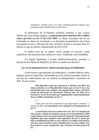 165
ministérios, também houve um forte contingenciamento naquele ano,
justamente para contribuir para a meta fiscal.
O depoimento do ex-Ministro confirma, portanto, o que viemos
falando por essas longas páginas: a autorização para abertura dos créditos
estava prevista no art. 4º da LOA 2015; as fontes vinculadas têm de ser
destinadas ao objeto da vinculação; e as alterações programáticas não foram
incompatíveis com a obtenção da meta, inclusive porque a execução final foi
inferior ao que já constou originalmente da LOA 2105.
O crédito teria de ser aberto, enfim, porque os recursos, sendo
específicos, não poderiam ficar retidos em caixa, cumprindo outra finalidade.
Foi hígida legalmente e correta administrativamente, portanto, a
decisão da Presidenta da República de abrir os créditos por decreto!
2.2.1.12.18 Depoimento do Sr. Robson Azevedo Rung, em 22/06/2016.
Como técnico especializado em informática, o Senhor Robson saltou
algumas questões específicas, formuladas por nós, porém respondeu outras na
sua área de conhecimento, por ser analista de planejamento e orçamento na
SOF. Nesses termos:
Pelo dispositivo legal que autorizava a abertura em 2015, nós
temos, primeiro, a Lei Orçamentária Anual, que, no art. 4º, faz a sua
autorização para esses créditos; em segundo lugar, temos a Portaria
Anual da Secretaria de Orçamento Federal, que em 2015 foi a
Portaria nº 16, de 29 de abril, que regulamentou a operacionalização
desses créditos autorizados no art. 4º.
[...]
Então, são esses dois instrumentos que autorizavam a abertura – a
portaria da SOF, em consonância com a própria Lei Orçamentária, no
art. 4º.
A autorização estava de acordo com o art. 167? Eu entendo que
sim, porque, a partir do momento em que a Lei Orçamentária Anual
é aprovada por esta Casa, pelo Congresso Nacional, é uma autorização
legislativa para que, naqueles casos específicos do art. 4º, desde que
haja o atendimento de todos os seus critérios, os créditos serão abertos
sem que seja necessário serem remetidos para cá, para análise. Isso
fica só para os casos excepcionais, que vêm para cá como projeto de
lei.
 