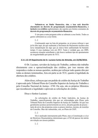 166
Submete-se ao limite financeiro, sim, e isso está descrito
claramente no decreto de programação orçamentário-financeira, e
inclusive os créditos suplementares são sujeitos aos limites constantes do
decreto de programação orçamentário-financeira.
E sim para a outra pergunta sobre se submete a esse limite. Todos os
gastos submetem-se a esse limite.
[...]
Continuando aqui na lista de perguntas, eu só posso reforçar o que
já foi dito aqui, de que realmente a Secretaria de Orçamento recebeu uma
nova interpretação de algo que já estava bem sedimentado há bastante
tempo. E essa mudança veio em 2015. Tanto é verdade que, em 2009,
aconteceu situação semelhante e não houve nenhum tipo de apontamento
de irregularidades por parte do TCU.
2.2.1.12.19 Depoimento do Sr. Luciano Carlos de Almeida, em 22/06/2016.
O Dr. Luciano, servidor da Justiça do Trabalho, embora não trabalhe
diretamente com a operacionalização dos créditos, por isso mesmo não
respondeu a todas as nossas questões, acabou por reforçar tudo quanto dito por
todas as demais testemunhas, fora em parte as do TCU, quanto à legalidade da
abertura dos créditos.
Além disso, reforçou que um pedido de crédito da Justiça do Trabalho
é aprovado pelo Tribunal Pleno do Conselho Superior da Justiça do Trabalho e
pelo Conselho Nacional de Justiça - CNJ. Ou seja, são os próprios Ministros
que reconhecem a legalidade e aprovam as solicitações de crédito.
Disse o Senhor Luciano:
As solicitações de crédito do Poder Judiciário, da Justiça do
Trabalho, especificamente, têm que ser referendadas pelo Pleno, pelo
Tribunal Pleno do Conselho Superior da Justiça do Trabalho. Só que isso
geralmente acontece posteriormente ao envio, até pela questão de prazos –
tanto de envio das propostas como os prazos internos, mesmo, de reuniões
do Conselho. Mas são submetidas, sim, ao Pleno do CSJT.
[...]
Ele é analisado internamente pelo Pleno, mas a Constituição e a Lei
de Diretrizes Orçamentárias determinam que o CNJ dê parecer de mérito
em relação aos nossos pedidos.
[...]
 