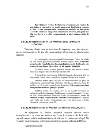 167
Em relação às receitas diretamente arrecadadas, as receitas de
convênios, se elas podem ser usadas para outra finalidade, a resposta
é "não". Esses recursos estão vinculados às unidades da Justiça do
Trabalho e somente elas podem utilizar esses recursos, mas para isso
têm que haver o crédito correspondente, a parte orçamentária da
coisa.
2.2.1.12.20 Depoimento do Sr. Luiz Antonio de Souza Cordeiro, em
22/06/2016.
Passemos direto para as respostas do depoente, que são singelas,
porém esclarecedoras, de que não havia qualquer ilegalidade na abertura dos
créditos:
As receitas próprias arrecadas pelo Ministério da Defesa, incluindo
os seus fundos, podem ser destinadas a outros órgãos? Não. As receitas
próprias são vinculadas àquela arrecadação própria. Então, elas são
usadas dentro do que foi previsto em lei, quando foi criado.
O crédito aberto a essas políticas alterou para maior o limite
financeiro do gasto do Ministério da Defesa? Não.
O controle do cumprimento do limite financeiro de gasto é feito na
abertura do crédito ou na execução da despesa? Na execução despesa.
Créditos abertos após a fixação do limite financeiro de gasto se
submetem a esse limite? Sim, nós temos o LME, que dá nosso limite de
crédito, e o LP, que dá o nosso limite financeiro. E ficamos dentro disso
independentemente de qualquer pedido.
Créditos abertos por decreto, por lei ou medida provisória se
submetem ao limite financeiro fixado para o exercício financeiro? É o que
eu falei: dentro do limite financeiro, já está pré-determinado; então, os
créditos não têm interferência no limite financeiro recebido, a não ser
que venha um crédito extraordinário, que vem junto com o limite
financeiro e aumenta o nosso PL.
2.2.1.12.21 Depoimento do Sr. Anderson Lozi da Rocha, em 23/06/2016:
As respostas do Senhor Anderson também atestam nosso
entendimento e de todos os técnicos do Poder Executivo e do Judiciário,
segundo o qual a abertura dos créditos se deu dentro do estrito marco legal. Na
verdade, os depoimentos se tornaram repetitivos, porém na linha da Defesa.
Vejamos mais este:
 