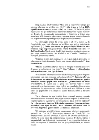 168
Respondendo objetivamente: "Qual a lei e o respectivo artigo que
autoriza abertura de crédito em 2015?" Nós temos a LOA 2015,
especificamente o art. 4º; temos a LDO 2015, no art. 51, inciso III, salvo
engano, que diz que a abertura de crédito tem de respeitar o que é indicado
no decreto de programação orçamentária e financeira, e temos uma
portaria da SOF, de que eu não recordo a numeração, que também diz quais
são os procedimentos para requisição e aprovação dos créditos.
"A autorização estava de acordo com o art. 167, inciso V, da
Constituição, que veda abertura de créditos sem prévia autorização
legislativa?" [...] Então, pelo menos do que partiu do Ministério, essa
primeira etapa eu posso garantir que estava de acordo com o art. 167
da Constituição. Não é nossa função fazer as outras avaliações, mas, no
que tange respectivamente ao Ministério da Ciência, Tecnologia e
Inovação, estava tudo correto.
"Créditos abertos por decreto, por lei ou por medida provisória se
submetem ao limite financeiro fixado para o exercício financeiro?" Sim,
submetem-se.
"Mesmo os créditos abertos depois da fixação do limite financeiro
de gastos se submetem a esse limite?" Sim. Todos os créditos abertos
após se submetem a esse tipo de limite.
"Usualmente, o limite financeiro é suficiente para pagar as despesas
autorizadas, ou o mais comum é ser bastante inferior?" Bastante inferior.
Se tomarmos, por exemplo, 2016, nós temos aproximadamente quatro
bilhões de restos a pagar e três bilhões de... Quatro bilhões de limite
orçamentário. É lógico que a gente não executa todo o limite
orçamentário, e alguns restos a pagar podem ser cancelados. Pega-se uma
necessidade de pagamento da ordem de cerca de sete bilhões, o nosso
limite de pagamento é da ordem de quatro bilhões; então, é bastante
inferior.
"Se a abertura de um crédito fosse possível somente quando
houvesse recursos suficientes para pagar todas as despesas já autorizadas,
o senhor acha que alguma vez haveria condição de se abrirem créditos?"
Eu creio que seria bastante dificultado o processo. Uma vez, se fosse
necessário esse tipo de coisa, seria bastante dificultado todo o
processo, haja vista que os limites são bastante inferiores.
"Os gastos do Ministério foram superiores ou inferiores ao montante
aprovado na LOA 2015?" O montante aprovado na LOA de 2015, eu
entendo como a dotação aprovada. A dotação em 2015 foi da ordem de 7
bilhões. O nosso limite de empenho foi da ordem de 5 bilhões. Então, é
bastante inferior. O limite de pagamento é 5, um pouquinho inferior ao
limite de empenho; é 5 também, mas um pouquinho inferior, da mesma
ordem.
 