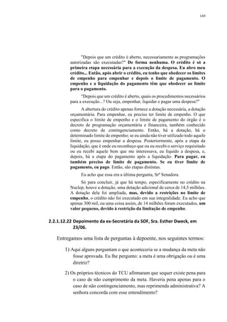 169
"Depois que um crédito é aberto, necessariamente as programações
autorizadas são executadas?" De forma nenhuma. O crédito é só a
primeira etapa necessária para a execução da despesa. Eu abro meu
crédito... Então, após abrir o crédito, eu tenho que obedecer os limites
de empenho para empenhar e depois o limite de pagamento. O
empenho e a liquidação do pagamento têm que obedecer ao limite
para o pagamento.
"Depois que um crédito é aberto, quais os procedimentos necessários
para a execução...? Ou seja, empenhar, liquidar e pagar uma despesa?"
A abertura do crédito apenas fornece a dotação necessária, a dotação
orçamentária. Para empenhar, eu preciso ter limite de empenho. O que
especifica o limite de empenho e o limite de pagamento do órgão é o
decreto de programação orçamentária e financeira, também conhecido
como decreto de contingenciamento. Então, há a dotação, há o
determinado limite de empenho; se eu ainda não tiver utilizado todo aquele
limite, eu posso empenhar a despesa. Posteriormente, após a etapa da
liquidação, que é onde eu reconheço que ou eu recebi o serviço requisitado
ou eu recebi aquele bem que me interessava, eu liquido a despesa, e,
depois, há a etapa do pagamento após a liquidação. Para pagar, eu
também preciso de limite de pagamento. Se eu tiver limite de
pagamento, eu pago. Então, são etapas distintas.
Eu acho que essa era a última pergunta, Srª Senadora.
Só para concluir, já que há tempo, especificamente no crédito na
Nuclep, houve a dotação, uma dotação adicional de cerca de 14,5 milhões.
A dotação dela foi ampliada, mas, devido a restrições no limite de
empenho, o crédito não foi executado em sua integralidade. Eu acho que
apenas 300 mil, ou uma coisa assim, de 14 milhões foram executados, um
valor pequeno, devido à restrição da limitação de empenho.
2.2.1.12.22 Depoimento da ex-Secretária da SOF, Sra. Esther Dweck, em
23/06.
Entregamos uma lista de perguntas à depoente, nos seguintes termos:
1) Aqui alguns perguntam o que aconteceria se a mudança da meta não
fosse aprovada. Eu lhe pergunto: a meta é uma obrigação ou é uma
diretriz?
2) Os próprios técnicos do TCU afirmaram que sequer existe pena para
o caso de não cumprimento da meta. Haveria pena apenas para o
caso de não contingenciamento, mas reprimenda administrativa? A
senhora concorda com esse entendimento?
 