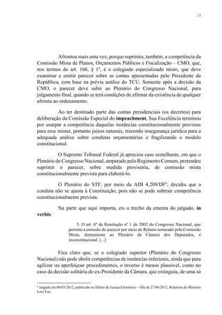 17
Afrontou mais uma vez, porque suprimiu, também, a competência da
Comissão Mista de Planos, Orçamentos Públicos e Fiscalização – CMO, que,
nos termos do art. 166, § 1º, é o colegiado especializado misto, que deve
examinar e emitir parecer sobre as contas apresentadas pelo Presidente da
República, com base na prévia análise do TCU. Somente após a decisão da
CMO, o parecer deve subir ao Plenário do Congresso Nacional, para
julgamento final, quando se terá condições de afirmar da existência de qualquer
afronta ao ordenamento.
Ao ter destinado parte das contas presidenciais (os decretos) para
deliberação da Comissão Especial do impeachment, Sua Excelência terminou
por usurpar a competência daquelas instâncias constitucionalmente previstas
para esse mister, portanto juízos naturais, trazendo insegurança jurídica para a
adequada análise sobre condutas orçamentárias e fragilizando o modelo
constitucional.
O Supremo Tribunal Federal já apreciou caso semelhante, em que o
Plenário do Congresso Nacional, amparado pelo Regimento Comum, pretendeu
suprimir o parecer, sobre medida provisória, de comissão mista
constitucionalmente prevista para elaborá-lo.
O Plenário do STF, por meio da ADI 4.209/DF6
, decidiu que a
conduta não se ajusta à Constituição, pois não se pode subtrair competência
constitucionalmente prevista.
Na parte que aqui importa, eis o trecho da ementa do julgado, in
verbis:
5. O art. 6º da Resolução nº 1 de 2002 do Congresso Nacional, que
permite a emissão do parecer por meio de Relator nomeado pela Comissão
Mista, diretamente ao Plenário da Câmara dos Deputados, é
inconstitucional. [...]
Fica claro que, se o colegiado superior (Plenário do Congresso
Nacional) não pode abolir competências de instâncias inferiores, ainda que para
agilizar ou aperfeiçoar procedimentos, o inverso é menos plausível, como no
caso da decisão solitária do ex-Presidente da Câmara, que extinguiu, de uma só
6
Julgado em 08/03/2012; publicado no Diário de Justiça Eletrônico – DJe de 27/06/2012, Relatoria do Ministro
Luiz Fux.
 