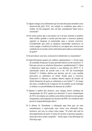 170
3) Alguns colegas seus afirmaram que levaram dias para entender a tese
desenvolvida pelo TCU, em relação às condições para abrir o
crédito. Eu lhe pergunto: eles, de fato, entenderam? Qual seria a
conclusão?
4) Em suma, penso que a tese parece ser a de que somente se poderia
abrir crédito quando a receita prevista para o exercício pudesse
suportar as despesas já autorizadas para o mesmo exercício.
Considerando que entre as despesas autorizadas incluem-se os
restos a pagar, a senhora já verificou se, em algum ano, ocorreu esta
condição de as receitas serem suficientes para todas as autorizações
de gasto?
5) Se prevalecer essa tese, será possível administrar os orçamentos?
6) Especificamente quanto aos créditos suplementares: 1. Existe meta
de resultado fixada por lei para período inferior ao do exercício? 2.
Para que servem os relatórios bimestrais e quadrimestrais? 3. Qual
o dispositivo legal que autoriza a sua abertura em 2015? 4. A
autorização estava de acordo com o art. 167 da Constituição
Federal? 5. Créditos abertos por decreto, por lei e por medida
provisória se submetem ao limite fixado para o exercício
financeiro? 6. Mesmo os créditos abertos depois da fixação do
limite financeiro de gasto se submetem a esse limite? 7. Ao longo
dos anos, a tendência do Congresso foi de ampliar ou de restringir
os limites e as possibilidades de abertura de crédito?
7) Quanto à análise dos técnicos, seus colegas, houve mudança de
interpretação do TCU quanto aos decretos? A nova interpretação
do TCU em relação aos créditos com efeitos retroativos tem gerado
insegurança e preocupação nos técnicos da SOF, em virtude de uma
possível responsabilização deles?
8) A última, Sr. Presidente: a afirmação aqui feita que, no meu
entendimento, é equivocada, mas vimos essa afirmação hoje,
inclusive, por isso eu coloco entre aspas: "O crime não está no
descumprimento da meta. O crime foi assinar os decretos quando a
meta não estava sendo cumprida" – fecho aspas. Essa afirmação foi
feita hoje aqui.
 