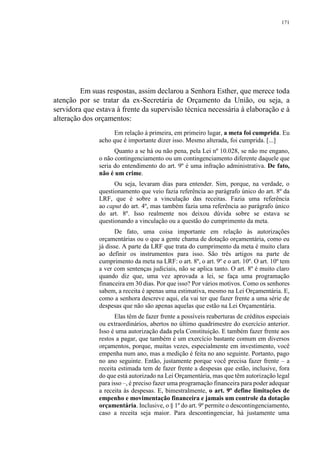 171
Em suas respostas, assim declarou a Senhora Esther, que merece toda
atenção por se tratar da ex-Secretária de Orçamento da União, ou seja, a
servidora que estava à frente da supervisão técnica necessária à elaboração e à
alteração dos orçamentos:
Em relação à primeira, em primeiro lugar, a meta foi cumprida. Eu
acho que é importante dizer isso. Mesmo alterada, foi cumprida. [...]
Quanto a se há ou não pena, pela Lei nº 10.028, se não me engano,
o não contingenciamento ou um contingenciamento diferente daquele que
seria do entendimento do art. 9º é uma infração administrativa. De fato,
não é um crime.
Ou seja, levaram dias para entender. Sim, porque, na verdade, o
questionamento que veio fazia referência ao parágrafo único do art. 8º da
LRF, que é sobre a vinculação das receitas. Fazia uma referência
ao caput do art. 4º, mas também fazia uma referência ao parágrafo único
do art. 8º. Isso realmente nos deixou dúvida sobre se estava se
questionando a vinculação ou a questão do cumprimento da meta.
De fato, uma coisa importante em relação às autorizações
orçamentárias ou o que a gente chama de dotação orçamentária, como eu
já disse. A parte da LRF que trata do cumprimento da meta é muito clara
ao definir os instrumentos para isso. São três artigos na parte de
cumprimento da meta na LRF: o art. 8º, o art. 9º e o art. 10º. O art. 10º tem
a ver com sentenças judiciais, não se aplica tanto. O art. 8º é muito claro
quando diz que, uma vez aprovada a lei, se faça uma programação
financeira em 30 dias. Por que isso? Por vários motivos. Como os senhores
sabem, a receita é apenas uma estimativa, mesmo na Lei Orçamentária. E,
como a senhora descreve aqui, ela vai ter que fazer frente a uma série de
despesas que não são apenas aquelas que estão na Lei Orçamentária.
Elas têm de fazer frente a possíveis reaberturas de créditos especiais
ou extraordinários, abertos no último quadrimestre do exercício anterior.
Isso é uma autorização dada pela Constituição. E também fazer frente aos
restos a pagar, que também é um exercício bastante comum em diversos
orçamentos, porque, muitas vezes, especialmente em investimento, você
empenha num ano, mas a medição é feita no ano seguinte. Portanto, pago
no ano seguinte. Então, justamente porque você precisa fazer frente – a
receita estimada tem de fazer frente a despesas que estão, inclusive, fora
do que está autorizado na Lei Orçamentária, mas que têm autorização legal
para isso –, é preciso fazer uma programação financeira para poder adequar
a receita às despesas. E, bimestralmente, o art. 9º define limitações de
empenho e movimentação financeira e jamais um controle da dotação
orçamentária. Inclusive, o § 1º do art. 9º permite o descontingenciamento,
caso a receita seja maior. Para descontingenciar, há justamente uma
 