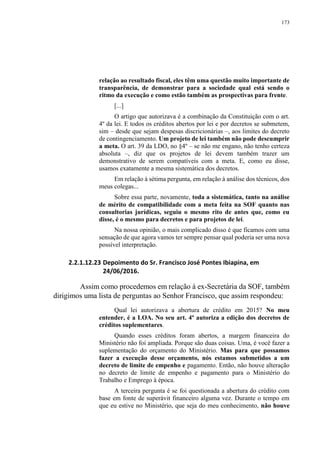 173
relação ao resultado fiscal, eles têm uma questão muito importante de
transparência, de demonstrar para a sociedade qual está sendo o
ritmo da execução e como estão também as prospectivas para frente.
[...]
O artigo que autorizava é a combinação da Constituição com o art.
4º da lei. E todos os créditos abertos por lei e por decretos se submetem,
sim – desde que sejam despesas discricionárias –, aos limites do decreto
de contingenciamento. Um projeto de lei também não pode descumprir
a meta. O art. 39 da LDO, no §4º – se não me engano, não tenho certeza
absoluta –, diz que os projetos de lei devem também trazer um
demonstrativo de serem compatíveis com a meta. E, como eu disse,
usamos exatamente a mesma sistemática dos decretos.
Em relação à sétima pergunta, em relação à análise dos técnicos, dos
meus colegas...
Sobre essa parte, novamente, toda a sistemática, tanto na análise
de mérito de compatibilidade com a meta feita na SOF quanto nas
consultorias jurídicas, seguiu o mesmo rito de antes que, como eu
disse, é o mesmo para decretos e para projetos de lei.
Na nossa opinião, o mais complicado disso é que ficamos com uma
sensação de que agora vamos ter sempre pensar qual poderia ser uma nova
possível interpretação.
2.2.1.12.23 Depoimento do Sr. Francisco José Pontes Ibiapina, em
24/06/2016.
Assim como procedemos em relação à ex-Secretária da SOF, também
dirigimos uma lista de perguntas ao Senhor Francisco, que assim respondeu:
Qual lei autorizava a abertura de crédito em 2015? No meu
entender, é a LOA. No seu art. 4º autoriza a edição dos decretos de
créditos suplementares.
Quando esses créditos foram abertos, a margem financeira do
Ministério não foi ampliada. Porque são duas coisas. Uma, é você fazer a
suplementação do orçamento do Ministério. Mas para que possamos
fazer a execução desse orçamento, nós estamos submetidos a um
decreto de limite de empenho e pagamento. Então, não houve alteração
no decreto de limite de empenho e pagamento para o Ministério do
Trabalho e Emprego à época.
A terceira pergunta é se foi questionada a abertura do crédito com
base em fonte de superávit financeiro alguma vez. Durante o tempo em
que eu estive no Ministério, que seja do meu conhecimento, não houve
 
