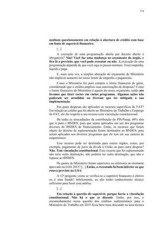 174
nenhum questionamento em relação à abertura de crédito com base
em fonte de superávit financeiro.
[...]
A execução de uma programação aberta por decreto aberto é
obrigatória? Não! Você faz uma mudança no orçamento do órgão, e
fica lá a previsão, que você pode executar ou não. A execução de uma
programação depende de que você siga os passos normais. Você empenha,
liquida e paga.
E, mais uma vez, a simples alteração do orçamento do Ministério
não implicou aumento no nosso limite de empenho e pagamento.
Como o Ministério fez para cumprir o limite financeiro de gasto,
considerando que o crédito ampliou suas autorizações de despesas? Como
o limite financeiro do Ministério é aquém do nosso orçamento, então nós
tivemos que fazer cortes em vários programas. Algumas ações não
puderam ser atendidas ou tiveram que ter mitigada a sua
implementação.
Em quais despesas são aplicados os recursos específicos do FAT?
Em relação ao crédito que foi aberto ao Ministério do Trabalho e Emprego
do FAT, ele diz respeito a um recurso com vinculação constitucional.
De todas as arrecadações da contribuição do PIS/Pasep, 40% têm
que ir para o BNDES, para que sejam aplicados em um dos programas
diversos do BNDES de financiamento. Então, os recursos que foram
objeto do decreto de suplementação foram destinados ao BNDES, para
serem aplicados nos diversos programas que ele tem em sua carteira de
empréstimos.
Esse recurso pode ser destinado para outros órgãos, como, por
exemplo, pagamento de juros da dívida à União ou para outra despesa?
Não. Tem vinculação constitucional. Esse recurso que foi suplementado
não teria outra destinação, não poderia ter outra destinação, que não o
repasse ao BNDES.
Os gastos do Ministério foram superiores ou inferiores ao montante
aprovado na LOA 2015? [...] Então, o executado foi bem inferior ao que
estava previsto na LOA.
A 12ª pergunta: como se verifica se o superávit financeiro é efetivo
ou é uma fraude? Infelizmente, eu não tenho conhecimento técnico
suficiente para fazer essa análise.
[...]
Em relação à questão do superávit, porque havia a vinculação
constitucional. Não há o que se discutir. Então, por isso, o
encaminhamento nessa questão dos créditos suplementares para o
Ministério do Trabalho em 2015 ficou bem mais discutido na área técnica
 