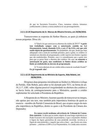 175
do que na Secretaria Executiva. Claro, tomamos ciência, tomamos
conhecimento e demos a nossa anuência no seu prosseguimento.
2.2.1.12.24 Depoimento do Sr. Marcos de Oliveira Ferreira, em 24/06/2016.
Transcrevemos as respostas do Senhor Marcos, as quais já embutem
nossas perguntas. Disse ele:
1) "Qual a lei que autorizava a abertura do crédito de 2015?" A gente
tem trabalhado sempre com a autorização contida na Lei
Orçamentária Anual, chamada LOA, o art. 4º da LOA, este que está
sendo objeto do questionamento. No preâmbulo, diz que, desde que haja
adequação com a meta de resultado primário, para a gente, os créditos se
remetem aos decretos de programação e estão sujeitos aos limites vigentes
que são estabelecidos. Portanto, esse é o entendimento que a gente tem
para que se possa fazer a abertura dos créditos. Ou seja, eu aumento a
autorização de gasto, mas condiciono os limites desses créditos ao
limite já estabelecido no decreto de programação.
2) "A mera abertura de um crédito afeta a meta de resultado fixada?"
Eu já respondi: não!
2.2.1.12.25 Depoimento do ex-Ministro do Esporte, Aldo Rebelo, em
28/06/2016.
Dirigimos duas perguntas inicialmente ao Senhor ex-Ministro e colega
de Partido, Aldo Rebelo, para saber se foi alertado pelo TCU, na forma do art.
59, § 1º, LRF, sobre alguma possível irregularidade na abertura dos créditos e
se havia limite de contingenciamento para o Ministério, quando o crédito
suplementar foi solicitado à Presidenta da República.
A Resposta do ex-Ministro, fazemos questão de transcrever na íntegra,
não apenas por seu teor, mas também pela importância histórica de quem as
enuncia – membro do Partido Comunista do Brasil, que ocupou cargos da mais
alta importância na República, dentre os quais o de Presidente da Câmara dos
Deputados:
Eu nunca recebi nenhuma advertência do Tribunal de Contas.
Pelo contrário. A ideia que eu tenho, depois de uma longa experiência no
Poder Executivo de execuções orçamentárias, é que o orçamento obedece
à lógica da figura geométrica de uma pirâmide invertida: inverta-se a
figura de uma pirâmide e, naquilo que seria a base – que ficaria em cima,
portanto –, estariam a LDO e a Lei Orçamentária. Aí é onde está o recurso.
 
