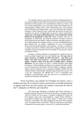 176
Em seguida, todo ano o governo faz um duro contingenciamento. E,
aí, o recurso disponível fica ainda mais reduzido. Numa terceira fase dessa
pirâmide invertida, quando vai se estreitando em direção ao vértice, você
tem o limite orçamentário, que é uma parte ainda menor daquilo que foi
contingenciado. Depois desse limite orçamentário que você consegue
junto ao Ministério do Planejamento, você vai ao Ministério da Fazenda e
consegue o limite financeiro, que é ainda uma fatia menor do que foi no
orçamento, do que foi contingenciado, do que foi o limite orçamentário.
Assim é que você chega ao limite financeiro. Você transformar o limite
financeiro em pagamento é outra luta. Basta examinar, todo ano, no
fechamento do orçamento, que nenhum ministério consegue executar o
limite financeiro de que dispõe. Nenhum ministério consegue executar. É
um milagre quando um consegue, porque, às vezes, há inadimplência por
parte daquele que vai receber o pagamento; às vezes, há exigências
técnicas que não são preenchidas e que impedem... Ou seja, o orçamento e
os órgãos de controle, no Brasil, funcionam na lógica de não se executar
orçamento. É para o orçamento não ser executado. É isso que nós vivemos
nos últimos 20 anos.
Portanto, a minha experiência vai exatamente no sentido inverso, no
sentido contrário daquilo que tem sido debatido aqui. Ou seja, não sei
como encontrar, no âmbito do Poder Executivo – com todos esses
filtros, com todas essas barreiras –, decretos que tenham ferido a
rigidez... Porque a única coisa que não é avaliada aqui é a despesa
financeira. Ou seja, quanto aos juros, o Estado brasileiro pode pagar
livremente. A última auditoria foi feita por um gaúcho, Oswaldo Aranha,
nos anos 30 do governo de Getúlio. Para essa rubrica, o dinheiro é sagrado.
Agora estamos discutindo aqui as pequenas migalhas: R$300 mil para
comprar isótopos, radioisótopos e fármacos para tratamento de câncer. Foi
o que nós conseguimos dar: R$300 mil! E isso se transforma num
escândalo e, possivelmente, num fator que leva a se questionar até o
mandato da Presidente da República.
“Vossa Excelência, que também foi Presidente da Câmara, como é
medida uma meta? Se o exercício é anual, a meta tem de ser medida anualmente
ou alguém pode dizer que feriu porque não cumpriu a meta antes do final do
ano?”, indagamos ao Ministro, que respondeu:
Nós temos aqui Senadoras e Senadores que foram executivos: o
Senador Fernando Bezerra foi Prefeito de Petrolina; a Senadora Simone
Tebet foi Prefeita de Três Lagoas; o Senador Lindbergh foi Prefeito de
Nova Iguaçu; temos aqui ex-governadores e alguns futuros prefeitos e
governadores também, que assim Deus queira. E sabem que no Poder
Executivo você depara com duas barragens de fogo para fazer qualquer
coisa. Um prefeito uma vez me falou: "50% das coisas que eu quero fazer,
o financeiro diz que não pode; os outros 50%, o jurídico não permite".
 