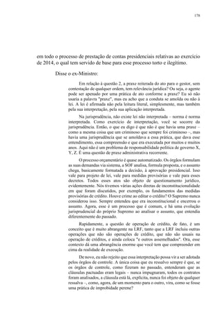 178
em todo o processo de prestação de contas presidenciais relativas ao exercício
de 2014, o qual tem servido de base para esse processo torto e ilegítimo.
Disse o ex-Ministro:
Em relação à questão 2, a praxe reiterada do ato para o gestor, sem
contestação de qualquer ordem, tem relevância jurídica? Ou seja, o agente
pode ser apenado por uma prática de ato conforme a praxe? Eu só não
usaria a palavra "praxe", mas eu acho que a conduta se amolda ou não à
lei. A lei é afirmada não pela leitura literal, simplesmente, mas também
pela sua interpretação, pela sua aplicação interpretada.
Na jurisprudência, não existe lei não interpretada – norma é norma
interpretada. Como exercício de interpretação, você se socorre da
jurisprudência. Então, o que eu digo é que não é que havia uma praxe –
como a mesma coisa que um criminoso que sempre foi criminoso –, mas
havia uma jurisprudência que se amoldava a essa prática, que dava esse
entendimento, essa compreensão e que era executada por muitos e muitos
anos. Aqui não é um problema de responsabilidade política de governo X,
Y, Z. É uma questão de praxe administrativa recorrente.
O processo orçamentário é quase automatizado. Os órgãos formulam
as suas demandas via sistema, a SOF analisa, formula proposta, e o assunto
chega, basicamente formatada a decisão, à aprovação presidencial. Isso
vale para projeto de lei, vale para medidas provisórias e vale para esses
decretos. Todos esses atos são objeto de questionamento jurídico,
evidentemente. Nós tivemos várias ações diretas de inconstitucionalidade
em que foram discutidos, por exemplo, os fundamentos das medidas
provisórias de crédito. Houve crime ao editar o crédito? O Supremo nunca
considerou isso. Sempre entendeu que era inconstitucional e encerrou o
assunto. Agora, esse é um processo que é comum, e há uma evolução
jurisprudencial do próprio Supremo ao analisar o assunto, que entendia
diferentemente do passado.
Rapidamente, a questão de operação de crédito, de fato, é um
conceito que é muito abrangente na LRF, tanto que a LRF incluiu outras
operações que não são operações de crédito, que não são usuais na
operação de créditos, e ainda coloca "e outros assemelhados". Ora, esse
contexto dá uma abrangência enorme que você tem que compreender em
cima da realidade de execução.
De novo, eu não rejeito que essa interpretação possa vir a ser adotada
pelos órgãos de controle. A única coisa que eu ressalvo sempre é que, se
os órgãos de controle, como fizeram no passado, entenderam que as
cláusulas pactuadas eram legais – nunca impugnaram, todos os contratos
foram analisados, a cláusula está lá, explícita, nunca foi objeto de qualquer
ressalva –, como, agora, de um momento para o outro, vira, como se fosse
uma prática de improbidade perene?
 