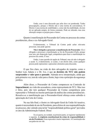 179
Então, essa é uma discussão que acho deve ser ponderada. Tenho
preocupações, porque o Direito não é uma norma de conveniência. O
Direito é uma norma de estabilidade e, como não há estabilidade, ela tem
de ser aplicada sempre, de forma constante. Pode ser alterado, mas essa
alteração sempre se projeta para o futuro.
Quanto à manifestação do Procurador de Contas no processo de contas
presidenciais, disse o ex-Advogado Geral:
Evidentemente, o Tribunal de Contas pode achar relevante
processar, mas pode ignorar.
Não é obrigado a processar a manifestação do Procurador. Ele é
obrigado a processar a manifestação se for do Procurador-Chefe, porque
esse tem, por disposição legal, competência para fazer a manifestação no
processo de contas. É isso.
Então, é uma questão de opção do Tribunal, mas ele não é obrigado
a acatar. E, evidentemente, se acatar, é um direito dele, como qualquer
pessoa pode representar e apresentar elementos para discussão.
O que fica claro, na visão de dois advogados de respeito, como o
Senhor Luís Adams e o Dr. Ivo, é que as decisões do TCU não podem
surpreender e valer para o passado. Adotada nova interpretação, ainda que
pela primeira vez, tem de valer para a frente, haja vista o princípio da segurança
jurídica.
Além disso, o Procurador de Contas compareceu na Comissão de
Impeachment, na visão dos acusadores, como representante do TCU. Mas isso
é falso, pois não tem qualquer Procurador de Contas competência para
representar o Tribunal ou mesmo participar da análise das contas presidenciais.
Ressalve-se a manifestação que o Procurador-Geral ofereça como subsídio à
apreciação da Corte de Contas.
Na sua fala final, o ilustre ex-Advogado Geral da União foi taxativo,
quanto à necessidade de ato da Presidente, para efeitos de sua responsabilização
no processo, não valendo uma tal de “responsabilidade política geral” por todos
os atos da Administração Federal. Disse:
Eu só queria, na verdade, na primeira parte, só registrar rapidamente
o seguinte. A exigência constitucional do crime de responsabilidade é
ato do Presidente. Essa expressão é muito importante. A Constituição não
usa palavras em vão.
 