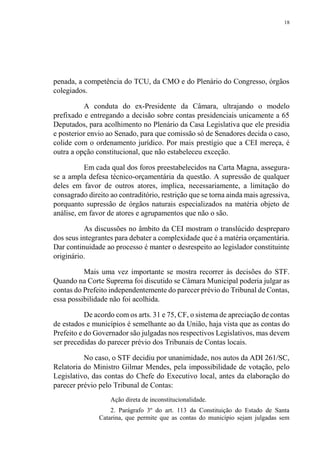 18
penada, a competência do TCU, da CMO e do Plenário do Congresso, órgãos
colegiados.
A conduta do ex-Presidente da Câmara, ultrajando o modelo
prefixado e entregando a decisão sobre contas presidenciais unicamente a 65
Deputados, para acolhimento no Plenário da Casa Legislativa que ele presidia
e posterior envio ao Senado, para que comissão só de Senadores decida o caso,
colide com o ordenamento jurídico. Por mais prestígio que a CEI mereça, é
outra a opção constitucional, que não estabeleceu exceção.
Em cada qual dos foros preestabelecidos na Carta Magna, assegura-
se a ampla defesa técnico-orçamentária da questão. A supressão de qualquer
deles em favor de outros atores, implica, necessariamente, a limitação do
consagrado direito ao contraditório, restrição que se torna ainda mais agressiva,
porquanto supressão de órgãos naturais especializados na matéria objeto de
análise, em favor de atores e agrupamentos que não o são.
As discussões no âmbito da CEI mostram o translúcido despreparo
dos seus integrantes para debater a complexidade que é a matéria orçamentária.
Dar continuidade ao processo é manter o desrespeito ao legislador constituinte
originário.
Mais uma vez importante se mostra recorrer às decisões do STF.
Quando na Corte Suprema foi discutido se Câmara Municipal poderia julgar as
contas do Prefeito independentemente do parecer prévio do Tribunal de Contas,
essa possibilidade não foi acolhida.
De acordo com os arts. 31 e 75, CF, o sistema de apreciação de contas
de estados e municípios é semelhante ao da União, haja vista que as contas do
Prefeito e do Governador são julgadas nos respectivos Legislativos, mas devem
ser precedidas do parecer prévio dos Tribunais de Contas locais.
No caso, o STF decidiu por unanimidade, nos autos da ADI 261/SC,
Relatoria do Ministro Gilmar Mendes, pela impossibilidade de votação, pelo
Legislativo, das contas do Chefe do Executivo local, antes da elaboração do
parecer prévio pelo Tribunal de Contas:
Ação direta de inconstitucionalidade.
2. Parágrafo 3º do art. 113 da Constituição do Estado de Santa
Catarina, que permite que as contas do município sejam julgadas sem
 