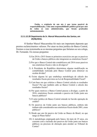 180
Então, a exigência de um ato é que torna passível de
responsabilização, e não uma responsabilidade política geral por atos
de todos os seus administrados, que foram praticados
autonomamente.
2.2.1.12.28 Depoimento do Sr. Marcel Mascarenhas dos Santos, em
29/06/2016.
O Senhor Marcel Mascarenhas foi mais um importante depoente que
prestou esclarecimentos valiosos. Por atuar na área jurídica do Banco Central,
fizemos a essa testemunha as as mesmas perguntas que faríamos ao seu colega,
Dr. Fernando. Eis nossas perguntas:
1) Em 2014 e 2015 foram os primeiros exercícios em que os passivos
da União a bancos públicos não integraram as estatísticas fiscais?
2) Por que o Banco Central não contabilizava até 2014 esses passivos
nas estatísticas fiscais e não os divulgava?
3) A Presidente da República determinou alguma modificação na
contabilidade realizada pelo Banco Central para distorcer ou
ocultar dívidas?
4) Existe alguma lei que estabeleça metodologia de cálculo dos
resultados fiscais previstos na Lei de Responsabilidade Fiscal?
5) Com base em que critérios o Banco Central calcula os resultados
fiscais? Por que também cabe ao Banco Central o cálculo dos
resultados fiscais?
6) Por quais motivos o Banco Central passou a divulgar, a partir de
2016, estatísticas fiscais contendo o passivo da União junto aos
bancos públicos?
7) O setor jurídico do Banco Central entende ter havido operação de
crédito?
8) Os passivos da União junto aos bancos públicos, embora não
tenham sido considerados nas estatísticas fiscais desde 2001, eram
públicos?
9) Desde que ano há passivo da União ao Banco do Brasil, no que
tange ao Plano Safra?
10) A metodologia empregada pelo banco, há mais de 25 anos, era
coerente com a inclusão dos passivos da União junto aos bancos
públicos ou precisou de alteração para atender ao Tribunal de
Contas?
 