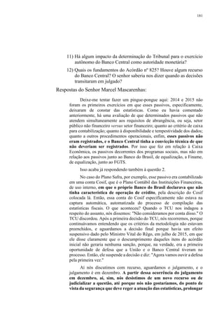 181
11) Há algum impacto da determinação do Tribunal para o exercício
autônomo do Banco Central como autoridade monetária?
12) Quais os fundamentos do Acórdão nº 825? Houve algum recurso
do Banco Central? O senhor saberia nos dizer quando as decisões
transitaram em julgado?
Respostas do Senhor Marcel Mascarenhas:
Deixe-me tentar fazer um pingue-pongue aqui: 2014 e 2015 não
foram os primeiros exercícios em que esses passivos, especificamente,
deixaram de constar das estatísticas. Como eu havia comentado
anteriormente, há uma avaliação de que determinados passivos que não
atendem simultaneamente aos requisitos de abrangência, ou seja, setor
público não financeiro versus setor financeiro; quanto ao critério de caixa
para contabilização; quanto à disponibilidade e tempestividade dos dados;
quanto a outros procedimentos operacionais, enfim, esses passivos não
eram registrados, e o Banco Central tinha a convicção técnica de que
não deveriam ser registrados. Por isso que fez em relação à Caixa
Econômica, os passivos decorrentes dos programas sociais, mas não em
relação aos passivos junto ao Banco do Brasil, de equalização, a Finame,
de equalização, junto ao FGTS.
Isso acaba já respondendo também à questão 2.
No caso do Plano Safra, por exemplo, esse passivo era contabilizado
em uma conta Cosif, que é o Plano Contábil das Instituições Financeiras,
de uso interno, em que o próprio Banco do Brasil declarava que não
tinha característica de operação de crédito, pela descrição do Cosif
colocada lá. Então, essa conta do Cosif especificamente não estava na
captura automática, automatizada do processo de compilação das
estatísticas fiscais. O que aconteceu? Quando o TCU nos indagou a
respeito do assunto, nós dissemos: "Não consideramos por conta disso." O
TCU discordou. Após a primeira decisão do TCU, nós recorremos, porque
continuávamos entendendo que os critérios da metodologia não estavam
preenchidos, e aguardamos a decisão final porque havia um efeito
suspensivo dado pelo Ministro Vital do Rêgo, em julho de 2015, em que
ele disse claramente que o descumprimento daqueles itens do acórdão
inicial não geraria nenhuma sanção, porque, na verdade, era a primeira
oportunidade de defesa que a União e o Banco Central tiveram no
processo. Então, ele suspende a decisão e diz: "Agora vamos ouvir a defesa
pela primeira vez."
Aí nós discutimos com recurso, aguardamos o julgamento, e o
julgamento é em dezembro. A partir dessa ocorrência do julgamento
em dezembro, aí, sim, nós desistimos de um novo recurso ou de
judicializar a questão, até porque nós não gostaríamos, do ponto de
vista da segurança que deve reger a atuação das estatísticas, prolongar
 