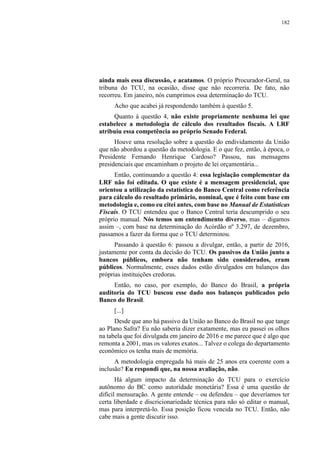 182
ainda mais essa discussão, e acatamos. O próprio Procurador-Geral, na
tribuna do TCU, na ocasião, disse que não recorreria. De fato, não
recorreu. Em janeiro, nós cumprimos essa determinação do TCU.
Acho que acabei já respondendo também à questão 5.
Quanto à questão 4, não existe propriamente nenhuma lei que
estabelece a metodologia de cálculo dos resultados fiscais. A LRF
atribuiu essa competência ao próprio Senado Federal.
Houve uma resolução sobre a questão do endividamento da União
que não abordou a questão da metodologia. E o que fez, então, à época, o
Presidente Fernando Henrique Cardoso? Passou, nas mensagens
presidenciais que encaminham o projeto de lei orçamentária...
Então, continuando a questão 4: essa legislação complementar da
LRF não foi editada. O que existe é a mensagem presidencial, que
orientou a utilização da estatística do Banco Central como referência
para cálculo do resultado primário, nominal, que é feito com base em
metodologia e, como eu citei antes, com base no Manual de Estatísticas
Fiscais. O TCU entendeu que o Banco Central teria descumprido o seu
próprio manual. Nós temos um entendimento diverso, mas – digamos
assim –, com base na determinação do Acórdão nº 3.297, de dezembro,
passamos a fazer da forma que o TCU determinou.
Passando à questão 6: passou a divulgar, então, a partir de 2016,
justamente por conta da decisão do TCU. Os passivos da União junto a
bancos públicos, embora não tenham sido considerados, eram
públicos. Normalmente, esses dados estão divulgados em balanços das
próprias instituições credoras.
Então, no caso, por exemplo, do Banco do Brasil, a própria
auditoria do TCU buscou esse dado nos balanços publicados pelo
Banco do Brasil.
[...]
Desde que ano há passivo da União ao Banco do Brasil no que tange
ao Plano Safra? Eu não saberia dizer exatamente, mas eu passei os olhos
na tabela que foi divulgada em janeiro de 2016 e me parece que é algo que
remonta a 2001, mas os valores exatos... Talvez o colega do departamento
econômico os tenha mais de memória.
A metodologia empregada há mais de 25 anos era coerente com a
inclusão? Eu respondi que, na nossa avaliação, não.
Há algum impacto da determinação do TCU para o exercício
autônomo do BC como autoridade monetária? Essa é uma questão de
difícil mensuração. A gente entende – ou defendeu – que deveríamos ter
certa liberdade e discricionariedade técnica para não só editar o manual,
mas para interpretá-lo. Essa posição ficou vencida no TCU. Então, não
cabe mais a gente discutir isso.
 