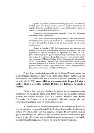 183
Quanto às questões que transitaram em julgado: no caso do Banco
Central, como não houve recurso, todas as questões transitaram em
julgado. Estamos aguardando apenas a responsabilização, o processo
quanto à responsabilização dos gestores.
Eu gostaria só de complementar a questão 12, que foi a última que
eu respondi, muito rapidamente.
Então, houve o trânsito em julgado, pelo fato de o Banco Central não
ter interposto novo recurso, em dezembro de .... Como a gente foi intimado
no início de dezembro, lá pelo dia 20 de dezembro, eu não sei a data
precisamente...
Quanto ao Acórdão nº 825, é só para comentar que, realmente, elas
estavam com as suas determinações suspensas por decisão... O efeito
suspensivo, na verdade, decorre da lei, a própria Lei nº 8.843, do TCU,
prevê o efeito suspensivo quando há interposição do recurso, mas há uma
necessidade de confirmação desse efeito suspensivo pelo ministro-relator,
que, no caso, era o Ministro Vital do Rêgo, e ele deu essa decisão, em julho
de 2015, suspendendo e alegando que o caso era inédito, complexo, que
não havia jurisprudência firme do TCU sobre o assunto, e não ensejava,
portanto, medida cautelar, e que caberia ouvir a Defesa pela primeira vez
para, então, decidir, dada a complexidade da causa.
O que fica evidente do testemunho do Dr. Marcel Mascarenhas é que
as informações relativas aos passivos da União junto a bancos públicos, apesar
de não terem sido consideradas nas estatísticas publicadas pelo Banco Central
até a decisão do TCU, eram públicas, sim, ao contrário do que defendeu o
Senhor Tiago e o Senhor Antônio D’Avila, do Tribunal, falseando a
verdade.
Também fica claro que a Senhora Presidenta nunca mandou esconder
informação ou manipular dados, para fazer parecer que as contas públicas
estavam em melhor situação. Essa é a história inventada pelo Senhor
Procurador de Contas, em seus memoriais indevidos, porque não tem
competência legal para atuar em contas presidenciais.
A consideração de determinados passivos nas estatísticas fiscais não
ocorria, primeiro, porque o Senado Federal não se desincumbiu de elaborar as
normas previstas na LRF (art. 30); segundo, porque o Banco Central entendia
que a metodologia de apuração dos resultados fiscais, desenvolvida pelo
próprio órgão, não comportava a inclusão de passivos sem que tivesse havido
o correspondente ingresso de recursos no caixa do Tesouro Nacional.
 
