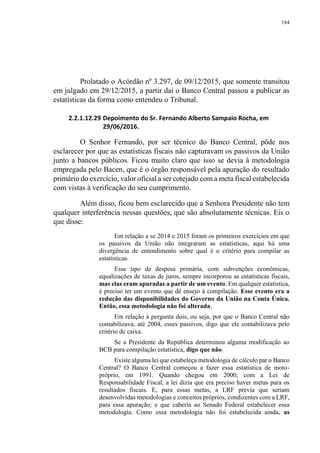 184
Prolatado o Acórdão nº 3.297, de 09/12/2015, que somente transitou
em julgado em 29/12/2015, a partir daí o Banco Central passou a publicar as
estatísticas da forma como entendeu o Tribunal.
2.2.1.12.29 Depoimento do Sr. Fernando Alberto Sampaio Rocha, em
29/06/2016.
O Senhor Fernando, por ser técnico do Banco Central, pôde nos
esclarecer por que as estatísticas fiscais não capturavam os passivos da União
junto a bancos públicos. Ficou muito claro que isso se devia à metodologia
empregada pelo Bacen, que é o órgão responsável pela apuração do resultado
primário do exercício, valor oficial a ser cotejado com a meta fiscal estabelecida
com vistas à verificação do seu cumprimento.
Além disso, ficou bem esclarecido que a Senhora Presidente não tem
qualquer interferência nessas questões, que são absolutamente técnicas. Eis o
que disse:
Em relação a se 2014 e 2015 foram os primeiros exercícios em que
os passivos da União não integraram as estatísticas, aqui há uma
divergência de entendimento sobre qual é o critério para compilar as
estatísticas.
Esse tipo de despesa primária, com subvenções econômicas,
equalizações de taxas de juros, sempre incorporou as estatísticas fiscais,
mas elas eram apuradas a partir de um evento. Em qualquer estatística,
é preciso ter um evento que dê ensejo à compilação. Esse evento era a
redução das disponibilidades do Governo da União na Conta Única.
Então, essa metodologia não foi alterada.
Em relação à pergunta dois, ou seja, por que o Banco Central não
contabilizava, até 2004, esses passivos, digo que ele contabilizava pelo
critério de caixa.
Se a Presidente da República determinou alguma modificação ao
BCB para compilação estatística, digo que não.
Existe alguma lei que estabeleça metodologia de cálculo par o Banco
Central? O Banco Central começou a fazer essa estatística de moto-
próprio, em 1991. Quando chegou em 2000, com a Lei de
Responsabilidade Fiscal, a lei dizia que era preciso haver metas para os
resultados fiscais. E, para essas metas, a LRF previa que seriam
desenvolvidas metodologias e conceitos próprios, condizentes com a LRF,
para essa apuração; e que caberia ao Senado Federal estabelecer essa
metodologia. Como essa metodologia não foi estabelecida ainda, as
 