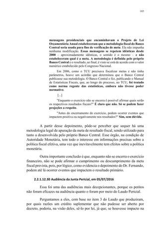 185
mensagens presidenciais que encaminhavam o Projeto de Lei
Orçamentária Anual estabeleceram que a metodologia fiscal do Banco
Central seria usada para fins de verificação de meta. Ela não impunha
nenhuma modificação. Essas mensagens se repetem idênticas desde
2000 – aproximadamente idênticas, o sentido é o mesmo – e não
estabeleceram qual é a meta. A metodologia é definida pelo próprio
Banco Central e o resultado, ao final, é visto se está de acordo com o valor
numérico estabelecido pelo Congresso Nacional.
Em 2006, como o TCU precisava fiscalizar metas e não tinha
parâmetros, houve um acórdão que determinou que o Banco Central
publicasse sua metodologia. O Banco Central o fez, publicando o Manual
de Estatísticas Fiscais, que, ao longo do processo, no TCU, foi tratado
como norma regente das estatísticas, embora não tivesse poder
normativo.
[...]
"Enquanto o exercício não se encerra é possível afirmar quais serão
os respectivos resultados fiscais?" É claro que não. Só se podem fazer
projeções a respeito.
"Antes do encerramento do exercício, podem ocorrer eventos que
impactem positiva ou negativamente nos resultados?" Sim, sem dúvida.
A partir desse depoimento, pôde-se perceber que sequer há uma
metodologia legal de apuração da meta de resultado fiscal, sendo utilizado para
tanto a desenvolvida pelo próprio Banco Central. Esse órgão, na condição de
Autoridade Monetária, tem todo o interesse em informações precisas sobre a
política fiscal efetiva, uma vez que inevitavelmente tem efeitos sobre a política
monetária.
Outra importante conclusão é que, enquanto não se encerra o exercício
financeiro, não se pode afirmar o cumprimento ou descumprimento da meta
fiscal prevista, pois, por lógico, como evidencia o depoimento do Dr. Fernando,
podem até lá ocorrer eventos que impactem o resultado primário.
2.2.1.12.30 Audiência da Junta Pericial, em 05/07/2016
Essa foi uma das audiências mais decepcionantes, porque os peritos
não foram eficazes na audiência quanto o foram por meio do Laudo Pericial.
Perguntamos a eles, com base no item 3 do Laudo que produziram,
por quais razões um crédito suplementar que não pudesse ser aberto por
decreto, poderia, na visão deles, sê-lo por lei, já que, se houvesse impacto na
 