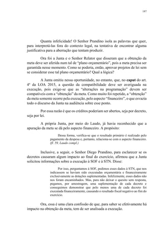 187
Quanta infelicidade! O Senhor Prandino isola as palavras que quer,
para interpretá-las fora do contexto legal, na tentativa de encontrar alguma
justificativa para a aberração que tentam produzir.
Ora foi a Junta e o Senhor Relator que disseram que a obtenção da
meta deve ser aferida num tal de “plano orçamentário”, pois a meta precisa ser
garantida nesse momento. Como se poderia, então, aprovar projetos de lei sem
se considerar esse tal plano orçamentário? Qual a lógica?
A Junta omitiu nessa oportunidade, no entanto, que, no caput do art.
4º da LOA 2015, a questão da compatibilidade deve ser averiguada na
execução, pois exige-se que as “alterações na programação” devem ser
compatíveis com a “obtenção” da meta. Como muito foi repetido, a “obtenção”
da meta somente ocorre pela execução, pelo aspecto “financeiro”, o que esvazia
todo o discurso da Junta na audiência sobre esse ponto.
Por essa razão é que os créditos poderiam ser abertos, seja por decreto,
seja por lei.
A própria Junta, por meio do Laudo, já havia reconhecido que a
apuração da meta se dá pelo aspecto financeiro. A propósito:
Dessa forma, verifica-se que o resultado primário é realizado pelo
pagamento da despesa e, portanto, relaciona-se com o aspecto financeiro.
(fl. 59, Laudo compl.)
Inclusive, a seguir, o Senhor Diego Prandino, para esclarecer se os
decretos causaram algum impacto ao final do exercício, afirmou que a Junta
solicitou informações sobre a execução à SOF e à STN. Disse:
Por isso, perguntamos à SOF, pedimos esses dados à STN, que nos
indicassem se haviam sido executadas orçamentária e financeiramente
exclusivamente as dotações suplementadas. Infelizmente, esses dados não
nos foram encaminhados. Mas, para não deixar o quesito sem resposta,
pegamos, por amostragem, uma suplementação de cada decreto e
conseguimos demonstrar que pelo menos uma de cada decreto foi
executada financeiramente, causando o resultado fiscal negativo ao fim do
exercício.
Ora, essa é uma clara confissão de que, para saber se efetivamente há
impacto na obtenção da meta, tem de ser analisada a execução.
 