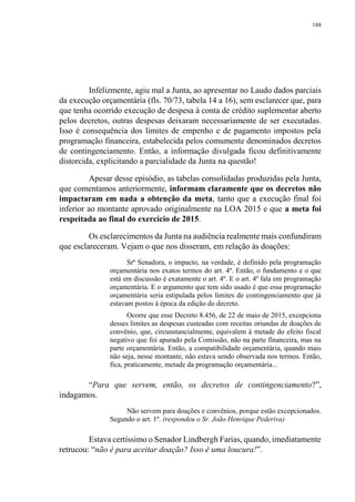 188
Infelizmente, agiu mal a Junta, ao apresentar no Laudo dados parciais
da execução orçamentária (fls. 70/73, tabela 14 a 16), sem esclarecer que, para
que tenha ocorrido execução de despesa à conta de crédito suplementar aberto
pelos decretos, outras despesas deixaram necessariamente de ser executadas.
Isso é consequência dos limites de empenho e de pagamento impostos pela
programação financeira, estabelecida pelos comumente denominados decretos
de contingenciamento. Então, a informação divulgada ficou definitivamente
distorcida, explicitando a parcialidade da Junta na questão!
Apesar desse episódio, as tabelas consolidadas produzidas pela Junta,
que comentamos anteriormente, informam claramente que os decretos não
impactaram em nada a obtenção da meta, tanto que a execução final foi
inferior ao montante aprovado originalmente na LOA 2015 e que a meta foi
respeitada ao final do exercício de 2015.
Os esclarecimentos da Junta na audiência realmente mais confundiram
que esclareceram. Vejam o que nos disseram, em relação às doações:
Srª Senadora, o impacto, na verdade, é definido pela programação
orçamentária nos exatos termos do art. 4º. Então, o fundamento e o que
está em discussão é exatamente o art. 4º. E o art. 4º fala em programação
orçamentária. E o argumento que tem sido usado é que essa programação
orçamentária seria estipulada pelos limites de contingenciamento que já
estavam postos à época da edição do decreto.
Ocorre que esse Decreto 8.456, de 22 de maio de 2015, excepciona
desses limites as despesas custeadas com receitas oriundas de doações de
convênio, que, circunstancialmente, equivalem à metade do efeito fiscal
negativo que foi apurado pela Comissão, não na parte financeira, mas na
parte orçamentária. Então, a compatibilidade orçamentária, quando mais
não seja, nesse montante, não estava sendo observada nos termos. Então,
fica, praticamente, metade da programação orçamentária...
“Para que servem, então, os decretos de contingenciamento?”,
indagamos.
Não servem para doações e convênios, porque estão excepcionados.
Segundo o art. 1º. (respondeu o Sr. João Henrique Pederiva)
Estava certíssimo o Senador Lindbergh Farias, quando, imediatamente
retrucou: “não é para aceitar doação? Isso é uma loucura!”.
 