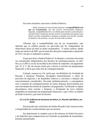 189
Em outro momento, asseverou o Senhor Pederiva:
Então, do ponto de vista da Junta, primeiro: a compatibilidade tem
que ser orçamentária, isso não envolve movimentação financeira.
Segundo, compatibilidade deve ser aferida pelos decretos, pela dotação e
não pelo limite. Sendo que um dos motivos é justamente que apenas esses
limites excluem exatamente as despesas custeadas com receitas oriundas
de doações e de convênio, ou seja, eles não estão no limite.
Afirmam que a compatibilidade tem de ser orçamentária, mas
admitem que os créditos possam ser aprovados por lei, independente da
observância dessa tal meta no plano orçamentário... É muito confuso, dando
razão aos técnicos da SOF, que levaram dez dias para compreender a pretensão
do TCU, em que se embasam os peritos.
O que quis dizer o Senhor Pederiva? As doações e convênios deveriam
ser consideradas independentes dos decretos de contingenciamento, ou não?
Ora, se a LDO os exclui da incidência dos limites de empenho e de pagamento
(art. 52, § 1º, II), do mesmo modo que o fazem os decretos de programação
financeira, é óbvio que estão fora do contingenciamento.
Contudo, esquece-se o Sr. perito que, nos Relatórios de Avaliação de
Receitas e Despesas Primárias, divulgados bimestralmente, o efeito de
previsões de ingressos e de dispêndios relativos a convênios e doações são
necessariamente considerados. Havendo desbalanceamento, a consequência
será o aumento do contingenciamento de outras despesas discricionárias por
meio da redução dos limites de empenho e de pagamento. Verificando-se algum
descompasso entre receitas e despesas, a divulgação do novo relatório
redundaria na atualização da programação financeira, o que é feito, no âmbito
do Poder Executivo, por meio de decreto.
2.2.1.12.31 Audiência do Assistente da Defesa, Sr. Ricardo Lodi Ribeiro, em
05/07.
Pela precisão das conclusões do Senhor Ricardo Lodi, transcrevemos
a integralidade dos esclarecimentos que nos prestou.
Seu depoimento se coaduna com os dos técnicos do Poder Executivo
e do Judiciário que compareceram na Comissão na qualidade de testemunhas,
portanto juramentados.
 