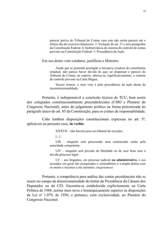 19
parecer prévio do Tribunal de Contas caso este não emita parecer até o
último dia do exercício financeiro. 3. Violação do art. 31 e seus parágrafos
da Constituição Federal. 4. Inobservância do sistema de controle de contas
previsto na Constituição Federal. 5. Procedência da Ação.
Em seu douto voto condutor, justificou o Ministro:
Ainda que se pretenda prestigiar a iniciativa criadora do constituinte
estadual, não parece haver dúvida de que, ao dispensar o parecer do
Tribunal de Contas, na espécie, alterou-se, significativamente, o sistema
de controle previsto na Carta Magna.
Nesses termos, o meu voto é pela procedência da ação direta de
inconstitucionalidade.
Portanto, é indispensável a conclusão técnica do TCU, bem assim
dos colegiados constitucionalmente preestabelecidos (CMO e Plenário do
Congresso Nacional), antes do julgamento político na forma preconizada no
parágrafo único do art. 85 da Constituição, para os crimes de responsabilidade.
Cabe lembrar disposições constitucionais expressas no art. 5º,
aplicáveis ao presente caso, in verbis:
XXXVII – não haverá juízo ou tribunal de exceção;
[...]
LIII – ninguém será processado nem sentenciado senão pela
autoridade competente;
LIV – ninguém será privado da liberdade ou de seus bens sem o
devido processo legal;
LV – aos litigantes, em processo judicial ou administrativo, e aos
acusados em geral são assegurados o contraditório e a ampla defesa com
os meios e recursos a ela inerentes; (negritamos)
Portanto, a competência para análise das contas presidenciais não se
insere no campo da discricionariedade do titular da Presidência da Câmara dos
Deputados ou da CEI. Encontra-se estabelecida explicitamente na Carta
Política de 1988, norma mais nova e hierarquicamente superior às disposições
da Lei nº 1.079, de 1950, e pertence, com exclusividade, ao Plenário do
Congresso Nacional.
 