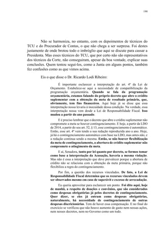 190
Não se harmoniza, no entanto, com os depoimentos de técnicos do
TCU e do Procurador de Contas, o que não chega a ser surpresa. Foi destes
justamente de onde brotou todo o imbróglio que aqui se discute para cassar a
Presidenta. Mas esses técnicos do TCU, que por certo não são representativos
dos técnicos da Corte, não conseguiram, apesar da boa vontade, explicar suas
conclusões. Quem tentou segui-los, como a Junta em alguns pontos, também
fez confusões como as que vimos acima.
Eis o que disse o Dr. Ricardo Lodi Ribeiro:
É importante esclarecer a interpretação do art. 4º da Lei de
Orçamento. Estabelece-se aqui a necessidade de compatibilização da
programação orçamentária. Quando se fala da programação
orçamentária, estamos falando do próprio decreto que abre o crédito
suplementar com a obtenção da meta de resultado primário, que,
obviamente, tem fins financeiros. Aqui hoje já se disse que essa
interpretação nossa levaria à inocuidade dessa condição. Na verdade, essa
interpretação nossa vem desde a Lei de Responsabilidade Fiscal. Isso
mudou a partir do ano passado.
E é preciso lembrar que o decreto que abre o crédito suplementar não
compromete a meta se houver contingenciamento. E hoje, a partir da LDO
de 2014, a partir do seu art. 52, § 13, esse contingenciamento é automático.
Então, esse art. 4º vem tendo a sua redação reproduzida ano a ano. Hoje,
já há o contingenciamento automático com base na LDO, mas antes não, e
a redação continua sendo a mesma. Então, se não houver flexibilização
da meta de contingenciamento, a abertura de crédito suplementar não
compromete o atingimento da meta.
E aí, Senadora, tanto por lei quanto por decreto, se formos tomar
como base a interpretação da Acusação, haveria a mesma violação.
Mas não é essa a interpretação que deve prevalecer porque a abertura de
crédito não se relaciona com a obtenção da meta primária, porque não
flexibiliza a regra do contingenciamento.
Por fim, a questão dos recursos vinculados. De fato, a Lei de
Responsabilidade Fiscal determina que os recursos vinculados devem
ser observados mesmo em caso de superávit e excesso de arrecadação.
Eu queria aproveitar para esclarecer um ponto. Foi dito aqui, hoje
de manhã, a respeito de doações e convênios, que são considerados
como despesas obrigatórias já pelos decretos de contingenciamento.
Quer dizer, se eles já entram como despesas obrigatórias,
naturalmente, há necessidade de contingenciamento de outras
despesas discricionárias. Tem de haver essa compensação. E no final do
exercício se verificou que não houve aumento de gasto nem nessas ações,
nem nesses decretos, nem no Governo como um todo.
 