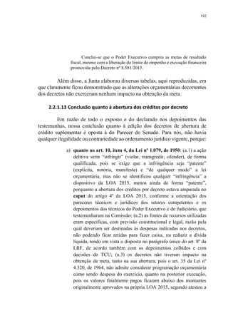192
Conclui-se que o Poder Executivo cumpriu as metas de resultado
fiscal, mesmo com a liberação do limite de empenho e execução financeira
promovida pelo Decreto nº 8.581/2015.
Além disso, a Junta elaborou diversas tabelas, aqui reproduzidas, em
que claramente ficou demonstrado que as alterações orçamentárias decorrentes
dos decretos não exerceram nenhum impacto na obtenção da meta.
2.2.1.13 Conclusão quanto à abertura dos créditos por decreto
Em razão de todo o exposto e do declarado nos depoimentos das
testemunhas, nossa conclusão quanto à edição dos decretos de abertura de
crédito suplementar é oposta à do Parecer do Senado. Para nós, não havia
qualquer ilegalidade ou contrariedade ao ordenamento jurídico vigente, porque:
a) quanto ao art. 10, item 4, da Lei nº 1.079, de 1950: (a.1) a ação
delitiva seria “infringir” (violar, transgredir, ofender), de forma
qualificada, pois se exige que a infringência seja “patente”
(explícita, notória, manifesta) e “de qualquer modo” a lei
orçamentária, mas não se identificou qualquer “infringência” a
dispositivo da LOA 2015, menos ainda de forma “patente”,
porquanto a abertura dos créditos por decreto estava amparada no
caput do artigo 4º da LOA 2015, conforme a orientação dos
pareceres técnicos e jurídicos dos setores competentes e os
depoimentos dos técnicos do Poder Executivo e do Judiciário, que
testemunharam na Comissão; (a.2) as fontes de recursos utilizadas
eram específicas, com previsão constitucional e legal, razão pela
qual deveriam ser destinadas às despesas indicadas nos decretos,
não podendo ficar retidas para fazer caixa, ou reduzir a dívida
líquida, tendo em vista o disposto no parágrafo único do art. 8º da
LRF, de acordo também com os depoimentos colhidos e com
decisões do TCU; (a.3) os decretos não tiveram impacto na
obtenção da meta, tanto na sua abertura, pois o art. 35 da Lei nº
4.320, de 1964, não admite considerar programação orçamentária
como sendo despesa do exercício, quanto na posterior execução,
pois os valores finalmente pagos ficaram abaixo dos montantes
originalmente aprovados na própria LOA 2015, segundo atestou a
 