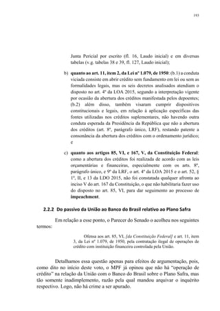 193
Junta Pericial por escrito (fl. 16, Laudo inicial) e em diversas
tabelas (v.g. tabelas 38 e 39, fl. 127, Laudo inicial);
b) quanto ao art. 11, item 2, da Lei nº 1.079, de 1950: (b.1) a conduta
viciada consiste em abrir crédito sem fundamento em lei ou sem as
formalidades legais, mas os seis decretos analisados atendiam o
disposto no art. 4º da LOA 2015, segundo a interpretação vigente
por ocasião da abertura dos créditos manifestada pelos depoentes;
(b.2) além disso, também visaram cumprir dispositivos
constitucionais e legais, em relação à aplicação específicas das
fontes utilizadas nos créditos suplementares, não havendo outra
conduta esperada da Presidência da República que não a abertura
dos créditos (art. 8º, parágrafo único, LRF), restando patente a
consonância da abertura dos créditos com o ordenamento jurídico;
e
c) quanto aos artigos 85, VI, e 167, V, da Constituição Federal:
como a abertura dos créditos foi realizada de acordo com as leis
orçamentárias e financeiras, especialmente com os arts. 8º,
parágrafo único, e 9º da LRF, o art. 4º da LOA 2015 e o art. 52, §
1º, II, e 13 da LDO 2015, não foi constatada qualquer afronta ao
inciso V do art. 167 da Constituição, o que não habilitaria fazer uso
do disposto no art. 85, VI, para dar seguimento ao processo de
impeachment.
2.2.2 Do passivo da União ao Banco do Brasil relativo ao Plano Safra
Em relação a esse ponto, o Parecer do Senado o acolheu nos seguintes
termos:
Ofensa aos art. 85, VI, [da Constituição Federal] e art. 11, item
3, da Lei nº 1.079, de 1950, pela contratação ilegal de operações de
crédito com instituição financeira controlada pela União.
Detalhamos essa questão apenas para efeitos de argumentação, pois,
como dito no início deste voto, o MPF já opinou que não há “operação de
crédito” na relação da União com o Banco do Brasil sobre o Plano Safra, mas
tão somente inadimplemento, razão pela qual mandou arquivar o inquérito
respectivo. Logo, não há crime a ser apurado.
 