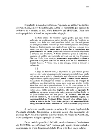 194
Em relação à alegada existência de “operação de crédito” no âmbito
do Plano Safra, a nobre Senadora Kátia Abreu foi fulminante, por ocasião da
audiência na Comissão da Sra. Maria Fernanda, em 28/06/2016. Disse com
muita propriedade a Senadora, espancando a alegação:
Gostaria apenas de reafirmar alguns pontos que aqui foram
colocados na ocasião em que estive fazendo a defesa da Presidente no
quesito Plano Safra, mas eu só gostaria de insistir com relação à questão
de operação de crédito. Primeiro, que banco não tem prejuízo, não conheço
banco que dá alguma coisa para alguém. Eu até gostaria de conhecer. Mas,
nesse caso específico, quem passa e quem faz o empréstimo aos
produtores não é a União, que recebeu dinheiro dos bancos emprestado
e repassou aos produtores. A União contratou apenas e viabilizou a
operação de crédito subvencionada, aprovada em lei pelo Congresso
Nacional. Então, nesse momento, quem assina a operação de crédito é o
produtor rural junto ao Banco do Brasil, junto à Caixa Econômica e
demais bancos. À União fica, a seu encargo, operar e repassar a
subvenção.
[...]
A regra do Banco Central, a da portaria, diz que o banco que vai
receber a subvenção tem que apresentar ao governo a conta fechada a cada
seis meses, mas o próprio relatório diz aqui, claramente, que definem
explicitamente o prazo de pagamento, mas o fazem de forma implícita.
Eu gostaria de conhecer um contrato de empréstimo, de operação de
crédito que tem data implícita, porque quero tomar esse crédito. Crédito
com data implícita eu gostaria demais de ter. Só conheço contrato de
empréstimo com data explícita, e todos os empresários que estão aqui
sabem disso. Então, com data implícita, não pode ser operação de
crédito, ou nós vamos ter que mudar todo o arcabouço jurídico. Então, eu
só quero lembrar mais uma vez que o TCU, inclusive, não fala, em
nenhum momento, em nenhuma linha, em nenhuma vírgula, na
responsabilidade da Presidente Dilma Rousseff sobre o Plano Safra e
sobre a subvenção do Plano Safra, porque é de responsabilidade
integral do Ministério da Fazenda via Tesouro Nacional. (negritamos)
A essência da questão consiste em saber se há conduta ilegal (ato) da
Presidenta afastada, determinando a retenção dolosa dos pagamentos de
passivos de 2015 da União junto ao Banco do Brasil, em relação ao Plano Safra,
o que configuraria a alegada operação de crédito.
Para o ex-Advogado Geral da União, em depoimento na Comissão no
dia 28/06/2016, a existência de “ato” praticado pelo agente é indispensável à
configuração do crime de responsabilidade. Disse o Dr. Luís Inácio Adams:
 