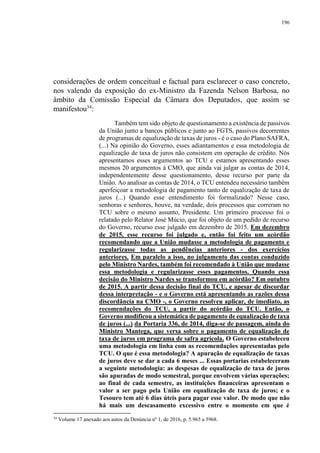 196
considerações de ordem conceitual e factual para esclarecer o caso concreto,
nos valendo da exposição do ex-Ministro da Fazenda Nelson Barbosa, no
âmbito da Comissão Especial da Câmara dos Deputados, que assim se
manifestou34
:
Também tem sido objeto de questionamento a existência de passivos
da União junto a bancos públicos e junto ao FGTS, passivos decorrentes
de programas de equalização de taxas de juros - é o caso do Plano SAFRA,
(...) Na opinião do Governo, esses adiantamentos e essa metodologia de
equalização de taxa de juros não consistem em operação de crédito. Nós
apresentamos esses argumentos ao TCU e estamos apresentando esses
mesmos 20 argumentos à CMO, que ainda vai julgar as contas de 2014,
independentemente desse questionamento, desse recurso por parte da
União. Ao analisar as contas de 2014, o TCU entendeu necessário também
aperfeiçoar a metodologia de pagamento tanto de equalização de taxa de
juros (...) Quando esse entendimento foi formalizado? Nesse caso,
senhoras e senhores, houve, na verdade, dois processos que correram no
TCU sobre o mesmo assunto, Presidente. Um primeiro processo foi o
relatado pelo Relator José Múcio, que foi objeto de um pedido de recurso
do Governo, recurso esse julgado em dezembro de 2015. Em dezembro
de 2015, esse recurso foi julgado e, então foi feito um acórdão
recomendando que a União mudasse a metodologia de pagamento e
regularizasse todas as pendências anteriores - dos exercícios
anteriores. Em paralelo a isso, no julgamento das contas conduzido
pelo Ministro Nardes, também foi recomendado à União que mudasse
essa metodologia e regularizasse esses pagamentos. Quando essa
decisão do Ministro Nardes se transformou em acórdão? Em outubro
de 2015. A partir dessa decisão final do TCU, e apesar de discordar
dessa interpretação - e o Governo está apresentando as razões dessa
discordância na CMO -, o Governo resolveu aplicar, de imediato, as
recomendações do TCU, a partir do acórdão do TCU. Então, o
Governo modificou a sistemática de pagamento de equalização de taxa
de juros (...) da Portaria 336, de 2014, diga-se de passagem, ainda do
Ministro Mantega, que versa sobre o pagamento de equalização de
taxa de juros em programa de safra agrícola. O Governo estabeleceu
uma metodologia em linha com as recomendações apresentadas pelo
TCU. O que é essa metodologia? A apuração de equalização de taxas
de juros deve se dar a cada 6 meses ... Essas portarias estabeleceram
a seguinte metodologia: as despesas de equalização de taxa de juros
são apuradas de modo semestral, porque envolvem várias operações;
ao final de cada semestre, as instituições financeiras apresentam o
valor a ser pago pela União em equalização de taxa de juros; e o
Tesouro tem até 6 dias úteis para pagar esse valor. De modo que não
há mais um descasamento excessivo entre o momento em que é
34
Volume 17 anexado aos autos da Denúncia nº 1, de 2016, p. 5.965 a 5968.
 