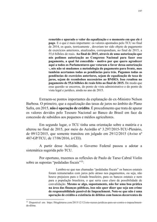 197
remetido e apurado o valor da equalização e o momento em que ele é
pago. E o que é mais importante: os valores apontados pelo TCU no final
de 2014, os quais, teoricamente , deveriam ter sido objeto de pagamento
de exercícios anteriores, atualizados, correspondiam, no final de 2015, a
55,6 bilhões de reais. Ao final de 2015, através de uma autorização que
nós pedimos autorização ao Congresso Nacional para fazer esse
pagamento, a qual foi concedida - motivo por que quero agradecer
aqui a todos os Parlamentares que votaram a favor dessa autorização
-, nós não só mudamos a metodologia do pagamento para frente, mas
também acertamos todas as pendências para trás. Pagamos todas as
pendências de exercícios anteriores, sejam de equalização de taxa de
juros, sejam de reembolsos necessários ao BNDES. Isso resultou no
pagamento de 55,6 bilhões de reais feito ao final de 2015. De modo que
essa questão se encerrou, do ponto de vista administrativo e do ponto de
vista legal e jurídico, ainda no ano de 2015.
Extraem-se pontos importantes da explanação do ex-Ministro Nelson
Barbosa. O primeiro, que a equalização das taxas de juros no âmbito do Plano
Safra, em 2015, não é operação de crédito. É procedimento que trata de apurar
os valores devidos pelo Tesouro Nacional ao Banco do Brasil em face da
concessão de subsídios aos pequenos e médios agricultores.
Em segundo lugar, o TCU tinha uma orientação sobre a matéria e a
alterou no final de 2015, por meio do Acórdão nº 3.297/2015-TCU-Plenário,
de 09/12/2015, que somente transitou em julgado em 29/12/2015 (Aviso nº
487-GP/TCU, de 17/06/2016, à CEI).
A partir desse Acórdão, o Governo Federal passou a adotar a
sistemática sugerida pelo TCU.
Por oportuno, trazemos as reflexões de Paulo de Tarso Cabral Violin
sobre as supostas “pedaladas fiscais”35
:
Lembre-se que nas chamadas “pedaladas fiscais” os bancos estatais
foram remunerados com juros pelo atraso nos pagamentos, ou seja, não
houve prejuízos para o Estado brasileiro, para os bancos estatais e nem
para a população brasileira, o que seria caso claro de possibilidade de
convalidação. Mesmo se algo, supostamente, não for uma boa prática
na área das finanças públicas, isso não quer dizer que seja um crime
de responsabilidade passível de Impeachment. Note-se que não é uma
operação de crédito a existência de débitos com bancos decorrentes do
35
Disponível em: https://blogdotarso.com/2015/12/12/oito-razoes-juridicas-para-ser-contra-o-impeachment-
de-dilma.
 