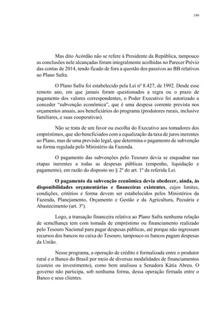 199
Mas dito Acórdão não se refere à Presidente da República, tampouco
as conclusões nele alcançadas foram integralmente acolhidas no Parecer Prévio
das contas de 2014, tendo ficado de fora a questão dos passivos ao BB relativos
ao Plano Safra.
O Plano Safra foi estabelecido pela Lei nº 8.427, de 1992. Desde esse
remoto ano, em que jamais foram questionados a regra ou o prazo de
pagamento dos valores correspondentes, o Poder Executivo foi autorizado a
conceder “subvenção econômica”, que é uma despesa corrente prevista nos
orçamentos anuais, aos beneficiários do programa (produtores rurais, inclusive
familiares, e suas cooperativas).
Não se trata de um favor ou escolha do Executivo aos tomadores dos
empréstimos, que são beneficiados com a equalização da taxa de juros inerentes
ao Plano, mas de uma previsão legal, que determina o pagamento de subvenção
na forma regulada pelo Ministério da Fazenda.
O pagamento das subvenções pelo Tesouro devia se enquadrar nas
etapas inerentes a todas as despesas públicas (empenho, liquidação e
pagamento), em razão do disposto no § 2º do art. 1º da referida Lei.
O pagamento da subvenção econômica devia obedecer, ainda, às
disponibilidades orçamentárias e financeiras existentes, cujos limites,
condições, critérios e forma devem ser estabelecidos pelos Ministérios da
Fazenda, Planejamento, Orçamento e Gestão e da Agricultura, Pecuária e
Abastecimento (art. 3º).
Logo, a transação financeira relativa ao Plano Safra nenhuma relação
de semelhança tem com tomada de empréstimo ou financiamento realizado
pelo Tesouro Nacional para pagar despesas públicas, até porque não ingressam
recursos dos bancos no caixa do Tesouro, tampouco os bancos pagam despesas
da União.
Nesse programa, a operação de crédito é formalizada entre o produtor
rural e o Banco do Brasil por meio de diversas modalidades de financiamentos
(custeio ou investimento), como bem analisou a Senadora Kátia Abreu. O
governo não participa, sob nenhuma forma, dessa operação firmada entre o
Banco e seus clientes.
 