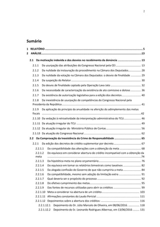 2
Sumário
1 RELATÓRIO .........................................................................................................................5
2 ANÁLISE...............................................................................................................................13
2.1 Da motivação indevida e dos desvios no recebimento da denúncia ............................. 13
2.1.1 Da usurpação das atribuições do Congresso Nacional pela CEI.................................. 13
2.1.2 Da nulidade da instauração do procedimento na Câmara dos Deputados................. 28
2.1.3 Da nulidade da votação na Câmara dos Deputados: o desvio de finalidade .............. 29
2.1.4 Da suspeição do Relator.............................................................................................. 30
2.1.5 Do desvio de finalidade captado pela Operação Lava Jato......................................... 32
2.1.6 Da necessidade de caracterização da existência de ato comissivo e doloso .............. 36
2.1.7 Da existência de autorização legislativa para a edição dos decretos.......................... 40
2.1.8 Da inexistência de usurpação de competências do Congresso Nacional pela
Presidenta da República........................................................................................................... 41
2.1.9 Da aplicação do princípio da anualidade na aferição do adimplemento das metas
fiscais .....................................................................................................................................42
2.1.10 Da vedação à retroatividade da interpretação administrativa do TCU....................... 46
2.1.11 Da atuação irregular do TCU ....................................................................................... 49
2.1.12 Da atuação irregular do Ministério Público de Contas............................................... 56
2.1.13 Da atuação do Congresso Nacional............................................................................. 62
2.2 Da Comprovação da Inexistência do Crime de Responsabilidade ................................. 65
2.2.1 Da edição dos decretos de crédito suplementar por decreto..................................... 67
2.2.1.1 Da compatibilidade das alterações com a obtenção da meta............................. 68
2.2.1.2 Do equívoco em considerar abertura de crédito incompatível com a obtenção da
meta ..............................................................................................................................74
2.2.1.3 Da hipotética meta no plano orçamentário......................................................... 76
2.2.1.4 Do equívoco em tomar os relatórios bimestrais como taxativos ........................ 82
2.2.1.5 Da alegada confissão do Governo de que não cumpriria a meta........................ 84
2.2.1.6 Da compatibilidade, mesmo sem adoção da limitação extra.............................. 91
2.2.1.7 Qual deveria ser o propósito do processo ........................................................... 92
2.2.1.8 Do efetivo cumprimento das metas..................................................................... 95
2.2.1.9 Das fontes de recursos utilizadas para abrir os créditos ..................................... 99
2.2.1.10 Meta a considerar na abertura de um crédito................................................... 103
2.2.1.11 Afirmações constantes do Laudo Pericial .......................................................... 111
2.2.1.12 Depoimentos sobre a abertura dos créditos: .................................................... 116
2.2.1.12.1 Depoimento do Dr. Júlio Marcelo de Oliveira, em 08/06/2016. ............... 118
2.2.1.12.2 Depoimento do Sr. Leonardo Rodrigues Albernaz, em 13/06/2016 ......... 131
 