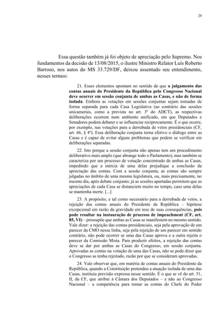 20
Essa questão também já foi objeto de apreciação pelo Supremo. Nos
fundamentos da decisão de 13/08/2015, o ilustre Ministro Relator Luís Roberto
Barroso, nos autos do MS 33.729/DF, deixou assentado seu entendimento,
nesses termos:
21. Esses elementos apontam no sentido de que o julgamento das
contas anuais do Presidente da República pelo Congresso Nacional
deve ocorrer em sessão conjunta de ambas as Casas, e não de forma
isolada. Embora as votações em sessões conjuntas sejam tomadas de
forma separada para cada Casa Legislativa (ao contrário das sessões
unicamerais, como a prevista no art. 3º do ADCT), as respectivas
deliberações ocorrem num ambiente unificado, em que Deputados e
Senadores podem debater e se influenciar reciprocamente. É o que ocorre,
por exemplo, nas votações para a derrubada de vetos presidenciais (CF,
art. 66, § 4º). Essa deliberação conjunta torna efetivo o diálogo entre as
Casas e é capaz de evitar alguns problemas que podem se verificar em
deliberações separadas.
22. Isto porque a sessão conjunta não apenas tem um procedimento
deliberativo mais amplo (que abrange todo o Parlamento), mas também se
caracteriza por um processo de votação concentrado de ambas as Casas,
impedindo que a inércia de uma delas prejudique a conclusão da
apreciação das contas. Com a sessão conjunta, as contas são sempre
julgadas no âmbito de uma mesma legislatura, ou, mais precisamente, no
mesmo dia, após debate conjunto; já as sessões apartadas permitem que as
apreciações de cada Casa se distanciem muito no tempo, caso uma delas
se mantenha inerte. [...]
23. A propósito, e tal como necessário para a derrubada de vetos, a
rejeição das contas anuais do Presidente da República – hipótese
excepcional em razão da gravidade em tese de suas consequências, pois
pode resultar na instauração de processo de impeachment (CF, art.
85, VI) – pressupõe que ambas as Casas se manifestem no mesmo sentido.
Vale dizer: a rejeição das contas presidenciais, seja pela aprovação de um
parecer da CMO nessa linha, seja pela rejeição de um parecer em sentido
contrário, não pode ocorrer se uma das Casas aprova e a outra rejeita o
parecer da Comissão Mista. Para produzir efeitos, a rejeição das contas
deve se dar por ambas as Casas do Congresso, em sessão conjunta.
Aprovadas as contas na votação de uma das Casas, não se pode dizer que
o Congresso as tenha rejeitado, razão por que se consideram aprovadas.
24. Vale observar que, em matéria de contas anuais do Presidente da
República, quando a Constituição pretendeu a atuação isolada de uma das
Casas, instituiu previsão expressa nesse sentido. É o que se vê do art. 51,
II, da CF, que atribui à Câmara dos Deputados – e não ao Congresso
Nacional – a competência para tomar as contas do Chefe do Poder
 