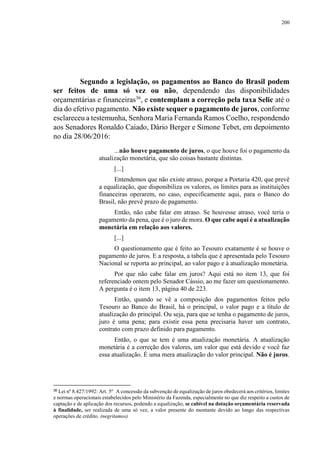 200
Segundo a legislação, os pagamentos ao Banco do Brasil podem
ser feitos de uma só vez ou não, dependendo das disponibilidades
orçamentárias e financeiras36
, e contemplam a correção pela taxa Selic até o
dia do efetivo pagamento. Não existe sequer o pagamento de juros, conforme
esclareceu a testemunha, Senhora Maria Fernanda Ramos Coelho, respondendo
aos Senadores Ronaldo Caiado, Dário Berger e Simone Tebet, em depoimento
no dia 28/06/2016:
...não houve pagamento de juros, o que houve foi o pagamento da
atualização monetária, que são coisas bastante distintas.
[...]
Entendemos que não existe atraso, porque a Portaria 420, que prevê
a equalização, que disponibiliza os valores, os limites para as instituições
financeiras operarem, no caso, especificamente aqui, para o Banco do
Brasil, não prevê prazo de pagamento.
Então, não cabe falar em atraso. Se houvesse atraso, você teria o
pagamento da pena, que é o juro de mora. O que cabe aqui é a atualização
monetária em relação aos valores.
[...]
O questionamento que é feito ao Tesouro exatamente é se houve o
pagamento de juros. E a resposta, a tabela que é apresentada pelo Tesouro
Nacional se reporta ao principal, ao valor pago e à atualização monetária.
Por que não cabe falar em juros? Aqui está no item 13, que foi
referenciado ontem pelo Senador Cássio, ao me fazer um questionamento.
A pergunta é o item 13, página 40 de 223.
Então, quando se vê a composição dos pagamentos feitos pelo
Tesouro ao Banco do Brasil, há o principal, o valor pago e a título de
atualização do principal. Ou seja, para que se tenha o pagamento de juros,
juro é uma pena; para existir essa pena precisaria haver um contrato,
contrato com prazo definido para pagamento.
Então, o que se tem é uma atualização monetária. A atualização
monetária é a correção dos valores, um valor que está devido e você faz
essa atualização. É uma mera atualização do valor principal. Não é juros.
36 Lei nº 8.427/1992: Art. 5º A concessão da subvenção de equalização de juros obedecerá aos critérios, limites
e normas operacionais estabelecidos pelo Ministério da Fazenda, especialmente no que diz respeito a custos de
captação e de aplicação dos recursos, podendo a equalização, se cabível na dotação orçamentária reservada
à finalidade, ser realizada de uma só vez, a valor presente do montante devido ao longo das respectivas
operações de crédito. (negritamos)
 