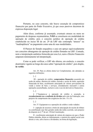 201
Portanto, no caso concreto, não houve assunção de compromisso
financeiro por parte do Poder Executivo, já que esses passivos decorrem de
expressa disposição legal.
Além disso, conforme já assentado, eventuais atrasos ou mora no
pagamento de despesas orçamentárias, NÃO se constituem em modalidade de
operação de crédito, pois o conceito jurídico de operação de crédito
estabelecido no inciso III do art. 29 da LRF não contempla “atrasos” ou
“inadimplência” no pagamento como uma de suas modalidades.
O Parecer do Senado enquadrou o caso em apreço equivocadamente
nos conceitos abrangentes de operação de crédito firmados na LRF. Contudo,
nem a interpretação autêntica fornecida por essa Lei, nem o Direito Financeiro
amparam minimamente tal interpretação.
Como se pode verificar, a LRF não alterou, em essência, o conceito
doutrinário vigente ao longo dos anos sobre “operação de crédito”, pois dispõe,
in verbis:
Art. 29. Para os efeitos desta Lei Complementar, são adotadas as
seguintes definições:
[...]
III - operação de crédito: compromisso financeiro assumido em
razão de mútuo, abertura de crédito, emissão e aceite de título, aquisição
financiada de bens, recebimento antecipado de valores provenientes da
venda a termo de bens e serviços, arrendamento mercantil e outras
operações assemelhadas, inclusive com o uso de derivativos financeiros;
[...]
§ 1º Equipara-se a operação de crédito a assunção, o
reconhecimento ou a confissão de dívidas pelo ente da Federação, sem
prejuízo do cumprimento das exigências dos arts. 15 e 16.
[...]
Art. 37. Equiparam-se a operações de crédito e estão vedados:
I - captação de recursos a título de antecipação de receita de tributo
ou contribuição cujo fato gerador ainda não tenha ocorrido, sem prejuízo
do disposto no § 7º do art. 150 da Constituição;
II - recebimento antecipado de valores de empresa em que o Poder
Público detenha, direta ou indiretamente, a maioria do capital social com
direito a voto, salvo lucros e dividendos, na forma da legislação;
 