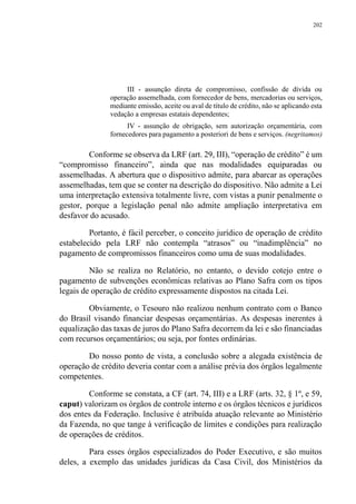 202
III - assunção direta de compromisso, confissão de dívida ou
operação assemelhada, com fornecedor de bens, mercadorias ou serviços,
mediante emissão, aceite ou aval de título de crédito, não se aplicando esta
vedação a empresas estatais dependentes;
IV - assunção de obrigação, sem autorização orçamentária, com
fornecedores para pagamento a posteriori de bens e serviços. (negritamos)
Conforme se observa da LRF (art. 29, III), “operação de crédito” é um
“compromisso financeiro”, ainda que nas modalidades equiparadas ou
assemelhadas. A abertura que o dispositivo admite, para abarcar as operações
assemelhadas, tem que se conter na descrição do dispositivo. Não admite a Lei
uma interpretação extensiva totalmente livre, com vistas a punir penalmente o
gestor, porque a legislação penal não admite ampliação interpretativa em
desfavor do acusado.
Portanto, é fácil perceber, o conceito jurídico de operação de crédito
estabelecido pela LRF não contempla “atrasos” ou “inadimplência” no
pagamento de compromissos financeiros como uma de suas modalidades.
Não se realiza no Relatório, no entanto, o devido cotejo entre o
pagamento de subvenções econômicas relativas ao Plano Safra com os tipos
legais de operação de crédito expressamente dispostos na citada Lei.
Obviamente, o Tesouro não realizou nenhum contrato com o Banco
do Brasil visando financiar despesas orçamentárias. As despesas inerentes à
equalização das taxas de juros do Plano Safra decorrem da lei e são financiadas
com recursos orçamentários; ou seja, por fontes ordinárias.
Do nosso ponto de vista, a conclusão sobre a alegada existência de
operação de crédito deveria contar com a análise prévia dos órgãos legalmente
competentes.
Conforme se constata, a CF (art. 74, III) e a LRF (arts. 32, § 1º, e 59,
caput) valorizam os órgãos de controle interno e os órgãos técnicos e jurídicos
dos entes da Federação. Inclusive é atribuída atuação relevante ao Ministério
da Fazenda, no que tange à verificação de limites e condições para realização
de operações de créditos.
Para esses órgãos especializados do Poder Executivo, e são muitos
deles, a exemplo das unidades jurídicas da Casa Civil, dos Ministérios da
 