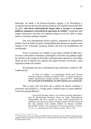 203
Educação, da Saúde e do Desenvolvimento Agrário e da Previdência e
Assistência Social, da Caixa Econômica Federal, do Conselho Gestor do FGTS,
da AGU, não havia relacionamento ilegal entre o Tesouro e os bancos
públicos, tampouco a ocorrência de operações de crédito37
, porquanto tudo
sempre transcorreu com base em contratos antigos ou em lei, sobre os quais
jamais se levantou qualquer suspeita.
Ora, esse entendimento técnico massivo, amparado no ordenamento
jurídico, dava ao Poder Executivo tranquilidade para gerenciar a questão como
sempre se fez. O Senador Anastasia, porém, não levou tal entendimento em
consideração.
O que se constata, em verdade, no que tange à relação do BB com o
Tesouro é uma prática sistemática, prolongada e sem óbice de qualquer órgão
de controle ou do Congresso Nacional, razão pela qual a questão se consolidou
diante da boa fé objetiva dos agentes dos órgãos técnicos envolvidos e pela
segurança jurídica da conduta.
Por oportuno, foi esse o entendimento que manifestou a Junta (fl. 140,
Laudo inicial):
Os fatos ora tratados – as equalizações devidas pelo Tesouro
Nacional ao Banco do Brasil, ao longo de 2015, e os quatro decretos de
créditos suplementares, editados em julho e agosto de 2015 – ocorreram
sob a presunção de legitimidade, aos olhos daqueles que o praticaram.
Não se quer com isso dizer que a prática de atrasos contínuos e
crescentes seja desejável e, a longo prazo, saudável para as contas públicas.
Como bem pontua Baleeiro:
Uma dívida flutuante vultosa e em contínua ascensão geralmente é
sinal de administração financeira frouxa ou inepta. Racionalmente
compreendida, não deve exceder de certos limites proporcionais ao
orçamento, nem crescer aos saltos em tempos normais. Por isso mesmo, já
tem sido apontada como sintoma infalível de finanças avariadas.
(BALLEIRO, Aliomar. Uma introdução à ciência das finanças. Forense,
14. ed., rev e atualizada por Flávio Bauer Novelli, 1996, p. 484)
37
O mesmo pode se dizer em relação aos créditos abertos por decreto, que são totalmente preparados pelas
equipes técnicas dos ministérios, em especial relevo a Secretaria de Orçamento Federal, composta por serviços
de inegável saber técnico.
 