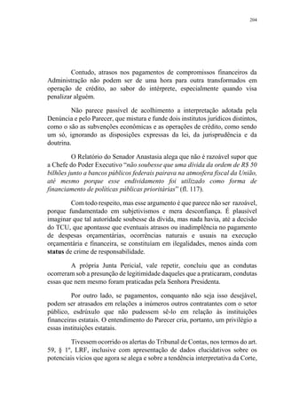 204
Contudo, atrasos nos pagamentos de compromissos financeiros da
Administração não podem ser de uma hora para outra transformados em
operação de crédito, ao sabor do intérprete, especialmente quando visa
penalizar alguém.
Não parece passível de acolhimento a interpretação adotada pela
Denúncia e pelo Parecer, que mistura e funde dois institutos jurídicos distintos,
como o são as subvenções econômicas e as operações de crédito, como sendo
um só, ignorando as disposições expressas da lei, da jurisprudência e da
doutrina.
O Relatório do Senador Anastasia alega que não é razoável supor que
a Chefe do Poder Executivo “não soubesse que uma dívida da ordem de R$ 50
bilhões junto a bancos públicos federais pairava na atmosfera fiscal da União,
até mesmo porque esse endividamento foi utilizado como forma de
financiamento de políticas públicas prioritárias” (fl. 117).
Com todo respeito, mas esse argumento é que parece não ser razoável,
porque fundamentado em subjetivismos e mera desconfiança. É plausível
imaginar que tal autoridade soubesse da dívida, mas nada havia, até a decisão
do TCU, que apontasse que eventuais atrasos ou inadimplência no pagamento
de despesas orçamentárias, ocorrências naturais e usuais na execução
orçamentária e financeira, se constituíam em ilegalidades, menos ainda com
status de crime de responsabilidade.
A própria Junta Pericial, vale repetir, concluiu que as condutas
ocorreram sob a presunção de legitimidade daqueles que a praticaram, condutas
essas que nem mesmo foram praticadas pela Senhora Presidenta.
Por outro lado, se pagamentos, conquanto não seja isso desejável,
podem ser atrasados em relações a inúmeros outros contratantes com o setor
público, esdrúxulo que não pudessem sê-lo em relação às instituições
financeiras estatais. O entendimento do Parecer cria, portanto, um privilégio a
essas instituições estatais.
Tivessem ocorrido os alertas do Tribunal de Contas, nos termos do art.
59, § 1º, LRF, inclusive com apresentação de dados elucidativos sobre os
potenciais vícios que agora se alega e sobre a tendência interpretativa da Corte,
 