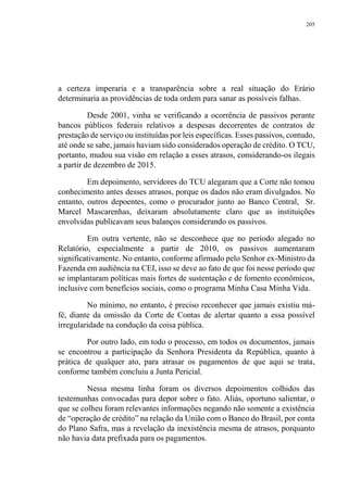 205
a certeza imperaria e a transparência sobre a real situação do Erário
determinaria as providências de toda ordem para sanar as possíveis falhas.
Desde 2001, vinha se verificando a ocorrência de passivos perante
bancos públicos federais relativos a despesas decorrentes de contratos de
prestação de serviço ou instituídas por leis específicas. Esses passivos, contudo,
até onde se sabe, jamais haviam sido considerados operação de crédito. O TCU,
portanto, mudou sua visão em relação a esses atrasos, considerando-os ilegais
a partir de dezembro de 2015.
Em depoimento, servidores do TCU alegaram que a Corte não tomou
conhecimento antes desses atrasos, porque os dados não eram divulgados. No
entanto, outros depoentes, como o procurador junto ao Banco Central, Sr.
Marcel Mascarenhas, deixaram absolutamente claro que as instituições
envolvidas publicavam seus balanços considerando os passivos.
Em outra vertente, não se desconhece que no período alegado no
Relatório, especialmente a partir de 2010, os passivos aumentaram
significativamente. No entanto, conforme afirmado pelo Senhor ex-Ministro da
Fazenda em audiência na CEI, isso se deve ao fato de que foi nesse período que
se implantaram políticas mais fortes de sustentação e de fomento econômicos,
inclusive com benefícios sociais, como o programa Minha Casa Minha Vida.
No mínimo, no entanto, é preciso reconhecer que jamais existiu má-
fé, diante da omissão da Corte de Contas de alertar quanto a essa possível
irregularidade na condução da coisa pública.
Por outro lado, em todo o processo, em todos os documentos, jamais
se encontrou a participação da Senhora Presidenta da República, quanto à
prática de qualquer ato, para atrasar os pagamentos de que aqui se trata,
conforme também concluiu a Junta Pericial.
Nessa mesma linha foram os diversos depoimentos colhidos das
testemunhas convocadas para depor sobre o fato. Aliás, oportuno salientar, o
que se colheu foram relevantes informações negando não somente a existência
de “operação de crédito” na relação da União com o Banco do Brasil, por conta
do Plano Safra, mas a revelação da inexistência mesma de atrasos, porquanto
não havia data prefixada para os pagamentos.
 