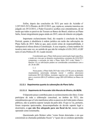 206
Enfim, depois das conclusões do TCU por meio do Acórdão nº
3.297/2015-TCU-Plenáro, de 09/12/2015, que, repita-se, somente transitou em
julgado em 29/12/2015, o Poder Executivo acolheu esse entendimento, de tal
modo que todos os passivos do Tesouro ao Banco do Brasil, relativos ao Plano
Safra, foram integralmente pagos ainda em 2015, antes do trânsito em julgado.
Importante esclarecimento final, diz respeito à conclusão da Junta
Pericial, quanto à obediência à ordem jurídica em razão das subvenções do
Plano Safra de 2015. Sabe-se que, para existir crime de responsabilidade, é
indispensável ofensa direta à Constituição. A esse respeito, a Junta também foi
taxativa mais uma vez, no sentido de que não há violação à LOA 2015, à LRF
nem à Carta Política (fl. 43, Laudo inicial):
Considerando que o Plano Safra possui autorização legal específica,
e tendo em vista que as dotações orçamentárias constantes da LOA/2015
comportam a execução de todo o Plano Safra 2015 (vide Tabela 7 –
Quesito 13), as subvenções podem ser consideradas consentâneas com o
art. 26 da LRF.
[...]
Nesse ponto, o Plano Safra 2015 não viola a CF/88, pois as dotações
orçamentárias autorizadas (dotação inicial + créditos adicionais)
totalizaram R$ 9,46 bilhões, montante superior aos valores empenhado
para o exercício (R$ 6,25 milhões) e pago (R$ 6,09 bilhões) ao Banco do
Brasil.
2.2.2.1 Depoimentos quanto às subvenções do Plano Safra:
2.2.2.1.1 Depoimento do Procurador Júlio Marcelo de Oliveira, dia 08/06.
O depoente pouco contribuiu para os esclarecimentos dos fatos. Como
participou de toda a elaboração conceitual, no âmbito do TCU, dos
entendimentos que a Corte manifestou sobre os passivos da União junto a banco
públicos, não se poderia esperar isenção da parte dele. O que se viu, portanto,
foram respostas apaixonadas, desacompanhadas do devido suporte legal e
doutrinário, o que não fica adequado para um fiscal da lei, menos ainda
operando como testemunha.
Questionado pelo Relator sobre “como foram detectadas e em que
consistiram as chamadas pedaladas fiscais” e “quais são as condutas apontadas
 