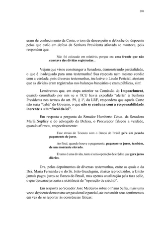 208
eram de conhecimento da Corte, o tom de desrespeito e deboche do depoente
pelos que estão em defesa da Senhora Presidenta afastada se manteve, pois
respondeu que:
Não foi colocado em relatório, porque era uma fraude que não
constava das dívidas registradas...
Vejam que visou constranger a Senadora, demonstrando parcialidade,
o que é inadequado para uma testemunha! Sua resposta nem mesmo condiz
com a verdade, pois diversas testemunhas, inclusive o Laudo Pericial, atestam
que as dívidas eram registradas nos balanços bancários e eram públicas, sim!
Lembremos que, em etapa anterior na Comissão do Impeachment,
quando consultado por nós se o TCU havia expedido “alerta” à Senhora
Presidenta nos termos do art. 59, § 1º, da LRF, respondera que aquela Corte
não seria “babá” do Governo, o que não se coaduna com a responsabilidade
inerente a um “fiscal da lei”.
Em resposta a pergunta do Senador Humberto Costa, da Senadora
Marta Suplicy e do advogado da Defesa, o Procurador falseou a verdade,
quando afirmou, respectivamente:
Esse atraso do Tesouro com o Banco do Brasil gera um pesado
pagamento de juros.
Ao final, quando houve o pagamento, pagaram-se juros, também,
de um montante elevado.
E tanto é uma dívida, tanto é uma operação de crédito que gera juros
diários.
Ora, pelos depoimentos de diversas testemunhas, entre os quais o da
Dra. Maria Fernanda e o do Sr. João Guadagnin, abaixo reproduzidos, a União
jamais pagou juros ao Banco do Brasil, mas apenas atualização pela taxa selic,
o que descaracterizaria a existência de “operação de crédito”.
Em resposta ao Senador José Medeiros sobre o Plano Safra, mais uma
vez o depoente demonstra ser passional e parcial, ao transmitir seus sentimentos
em vez de se reportar às ocorrências fáticas:
 