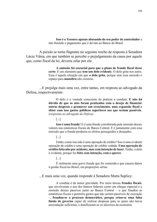 209
Isso é o Tesouro apenas abusando do seu poder de controlador e
não fazendo o pagamento que é devido ao Banco do Brasil.
A paixão se torna flagrante no seguinte trecho de resposta à Senadora
Lúcia Vânia, em que também se percebe o prejulgamento da causa por aquele
que, como fiscal da lei, deveria zelar por ela:
A omissão foi essencial para que o plano de fraude fiscal desse
certo. É um elemento que tem um dolo evidente. O dolo grita nos autos.
Essa é aquela situação em que o dolo grita, porque sem essa omissão o
espaço para manobra não existiria.
...E prejulga mais uma vez, entre tantas, em resposta ao advogado da
Defesa, respectivamente:
O dolo é a vontade consciente de praticar a conduta. E não há
dúvida de que os atos foram praticados com o desejo de financiar
outras despesas e promover um crescimento, uma expansão fiscal e
obter com isso gastos públicos superiores aos que seriam possíveis.
(respostas ao advogado da Defesa)
[...]
Isso é uma fraude! E é uma fraude corroborada pela omissão desses
valores nas estatísticas fiscais do Banco Central. E é justamente com essa
omissão que a fraude produzia os efeitos perseguidos e desejados.
[...]
Então, como isso não é uma operação de crédito? Isso é uma evidente
operação de crédito e uma operação de crédito vedada. Uma operação de
crédito feita não por acidente, mas com intenção de fazer. Então, o dolo
é evidente, porque foi feito com intenção, com o querer.
[...]
É realmente uma grave fraude que foi cometida e que causou danos
à gestão fiscal no Brasil, em proporções sérias.
...E mais uma vez, quando responde à Senadora Marta Suplicy:
A conduta é da maior gravidade. Por meio dessas fraudes fiscais,
que envolveram o uso dos bancos federais como um cheque especial e a
omissão desses passivos junto ao Banco Central – o que fraudou as
estatísticas fiscais e permitiu gastos que não seriam passíveis de execução
–, fraudou-se o processo democrático, porque criou-se uma falsa
ilusão de governo capaz de realizar despesas para as quais não havia
arrecadação suficiente, e danificaram-se os alicerces da economia.
 