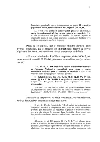 21
Executivo, quando ele não as tenha prestado no prazo. O respectivo
julgamento, porém, sempre incumbe ao Congresso (art. 49, IX).
[...] Trata-se de contas de caráter geral, prestadas em bloco, a
partir das quais se pode aferir a correta execução orçamentária. E, se
as leis orçamentárias em geral são votadas em sessão conjunta, o
julgamento quanto à sua correta execução, logicamente, também deve
obedecer à mesma forma. (negrito nosso)
Deduz-se do exposto, que o eminente Ministro afirmou, entre
diversas conclusões, que o processo de impeachment decorre de prévio
julgamento das contas, exatamente nos termos em que aqui se defende.
A Procuradoria-Geral da República, em parecer, de 09/10/2015, nos
autos do mencionado MS 33.729/DF, pontuou na mesma linha, que (excerto da
ementa):
7 – O art. 49, IX, da Constituição Federal atribui exclusivamente
ao Congresso Nacional a competência para julgar as contas
anualmente prestadas pela Presidência da República e apreciar os
relatórios sobre a execução dos planos de governo.
8 – Pela inteligência dos arts. 49, IX, 51, II, 62, §§ 8º e 9º, 166,
caput e §§ 1º e 2º, da CF/1988, é obrigatória a realização de sessão
conjunta do Congresso Nacional para julgamento de contas
presidenciais.
9 – Parecer pela concessão da ordem, para que sejam cassados os atos
de julgamento das contas analisadas na forma dos Projetos de Decreto
Legislativo 384/1997, 40/2011, 1.376/2009 e 42/2011. (negrito nosso)
Nas razões de seu parecer, o Senhor Procurador-Geral da República,
Rodrigo Janot, deixou assentadas as seguintes razões:
O art. 49, IX, da Constituição Federal atribui exclusivamente ao
Congresso Nacional a competência para julgar as contas anualmente
prestadas pela Presidência da República e apreciar os relatórios sobre a
execução dos planos de governo. Essa disposição figura como guia
interpretativo das demais normas constitucionais correlatas ao tema.
[...]
Afirma-se, no art. 166, caput e §§ 1º e 2º, do Texto Magno, que o
exame e a emissão de parecer sobre projetos de lei relativos ao plano
plurianual, às diretrizes orçamentárias, ao orçamento anual e aos créditos
adicionais, bem como sobre as contas apresentadas anualmente pela
 