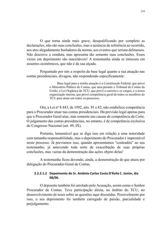 210
O que torna ainda mais grave, desqualificando por completo as
declarações, não são suas conclusões, mas a ausência de referência ao ocorrido,
aos atos alegadamente burladores da norma, aos eventos que seriam delituosos.
Não descreve a conduta, mas apresenta tão somente suas conclusões. Esses
vícios em depoimento são inaceitáveis! A testemunha ainda se imiscuiu em
assuntos econômicos, que não é da sua alçada.
Perguntado por nós a respeito da base legal quanto a sua atuação nas
contas presidenciais, divagou, não respondendo especificamente:
Base legal para a minha atuação é a Constituição Federal, que prevê
o Ministério Público de Contas, que atua perante o Tribunal de Contas da
União; a Lei Orgânica do TCU, que prevê a carreira e os cargos, e a nossa
organização interna, que prevê competência geral de todos os membros do
TCU para atuar em todos os processos.
Ora, a Lei nº 8.443, de 1992, arts. 81 e 82, não estabelece competência
para o Procurador atuar nas contas presidenciais. Há previsão legal apenas para
que o Procurador Geral atue, mas somente nas causas de competência da Corte.
O julgamento das contas presidenciais, no entanto, é de competência exclusiva
do Congresso Nacional (art. 49, IX).
Portanto, lamentável que se diga isso em relação a uma autoridade
com tamanha responsabilidade, mas o depoimento do Procurador é imprestável
neste processo. Já prevíamos isso, quando apresentamos “contradita” ao seu
testemunho, já antevendo toda sorte de exacerbação de suas próprias
conclusões, mas vazias da demonstração das ações objeto delas!
A testemunha ficou devendo, ainda, a demonstração de que atuou por
delegação do Procurador-Geral de Contas.
2.2.2.1.2 Depoimento do Sr. Antônio Carlos Costa D’Ávila C. Júnior, dia
08/06.
O depoente também foi arrolado pela Acusação, assim como o Senhor
Procurador de Contas. Teve participação direta, no âmbito do TCU, no
desenvolvimento de teses sobre as questões aqui discutidas. Possivelmente por
isso, o seu depoimento foi também carregado de paixão, parcialidade e
prejulgamento.
 