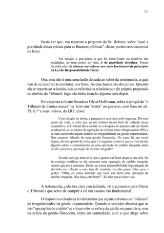211
Basta ver que, em resposta a pergunta do Sr. Relator, sobre “qual a
gravidade dessa prática para as finanças públicas”, disse, porém sem descrever
os fatos:
Em relação à gravidade, o que foi identificado no relatório das
pedaladas, no meu ponto de vista, é de gravidade altíssima. Foram
identificadas ali ofensas seriíssimas aos mais fundamentais princípios
da Lei de Responsabilidade Fiscal.
Ora, essa não é uma conclusão deixada ao sabor da testemunha, a qual
tem de se reportar às condutas, aos fatos. As conclusões são dos juízes. Quando
ela se reporta ao relatório, está se referindo a relatório por ele próprio preparado
no âmbito do Tribunal, logo não tinha isenção alguma para depor.
Em resposta à ilustre Senadora Gleisi Hoffmann, sobre o porquê de “o
Tribunal de Contas nunca” ter feito um “alerta” ao governo, com base no art.
59, § 1º e seus incisos, da LRF, disse:
Com relação ao alerta, a pergunta é excelente pelo seguinte. Do meu
ponto de vista, e acho que eu me lembro muito bem da redação desse
dispositivo, o Tribunal deve alertar se a despesa de pessoal está no limite
prudencial, se os limites de operação de crédito estão ultrapassando 90% e
se está ocorrendo algum indício de irregularidade na gestão orçamentária.
Nós estamos falando de uma gestão financeira. No caso, há um vazio
lógico, do meu ponto de vista, que é o seguinte: como é que eu vou alertar
alguém sobre o cometimento de uma operação de crédito irregular antes
de ele cometer a operação de crédito irregular?
Eu não consigo antever o que o gestor vai fazer daqui a um mês. Eu
só consigo verificar se ele cometeu uma operação de crédito irregular
depois que ele a cometeu. Então, eu estou impossibilitado logicamente de
alertá-lo em relação a esse tipo de conduta. Eu não posso falar para o
gestor: "Olha, eu estou achando que você vai fazer uma operação de
crédito irregular. Não faça, está bom?". Eu não posso fazer isso.
A testemunha, pela sua clara parcialidade, vê argumentos para liberar
o Tribunal a que serve de cumprir a lei em assunto tão fundamental.
O dispositivo citado da lei determina que sejam alertados os “indícios”
de irregularidades na gestão orçamentária. Quando o servidor observa que as
tais “operações de crédito” se situam não na esfera da gestão orçamentária, mas
na esfera da gestão financeira, entra em contradição com o que alega sobre
 