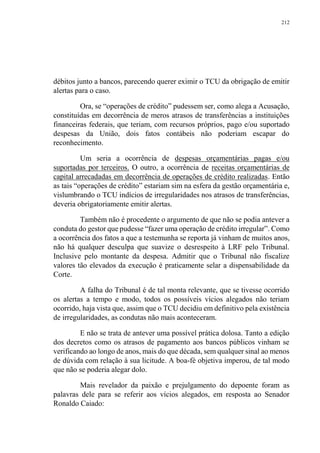 212
débitos junto a bancos, parecendo querer eximir o TCU da obrigação de emitir
alertas para o caso.
Ora, se “operações de crédito” pudessem ser, como alega a Acusação,
constituídas em decorrência de meros atrasos de transferências a instituições
financeiras federais, que teriam, com recursos próprios, pago e/ou suportado
despesas da União, dois fatos contábeis não poderiam escapar do
reconhecimento.
Um seria a ocorrência de despesas orçamentárias pagas e/ou
suportadas por terceiros. O outro, a ocorrência de receitas orçamentárias de
capital arrecadadas em decorrência de operações de crédito realizadas. Então
as tais “operações de crédito” estariam sim na esfera da gestão orçamentária e,
vislumbrando o TCU indícios de irregularidades nos atrasos de transferências,
deveria obrigatoriamente emitir alertas.
Também não é procedente o argumento de que não se podia antever a
conduta do gestor que pudesse “fazer uma operação de crédito irregular”. Como
a ocorrência dos fatos a que a testemunha se reporta já vinham de muitos anos,
não há qualquer desculpa que suavize o desrespeito à LRF pelo Tribunal.
Inclusive pelo montante da despesa. Admitir que o Tribunal não fiscalize
valores tão elevados da execução é praticamente selar a dispensabilidade da
Corte.
A falha do Tribunal é de tal monta relevante, que se tivesse ocorrido
os alertas a tempo e modo, todos os possíveis vícios alegados não teriam
ocorrido, haja vista que, assim que o TCU decidiu em definitivo pela existência
de irregularidades, as condutas não mais aconteceram.
E não se trata de antever uma possível prática dolosa. Tanto a edição
dos decretos como os atrasos de pagamento aos bancos públicos vinham se
verificando ao longo de anos, mais do que década, sem qualquer sinal ao menos
de dúvida com relação à sua licitude. A boa-fé objetiva imperou, de tal modo
que não se poderia alegar dolo.
Mais revelador da paixão e prejulgamento do depoente foram as
palavras dele para se referir aos vícios alegados, em resposta ao Senador
Ronaldo Caiado:
 